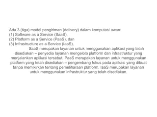 Ada 3 (tiga) model pengiriman (delivery) dalam komputasi awan:
(1) Software as a Service (SaaS),
(2) Platform as a Service (PaaS), dan
(3) Infrastructure as a Service (IaaS).
SaaS merupakan layanan untuk menggunakan aplikasi yang telah
disediakan – penyedia layanan mengelola platform dan infrastruktur yang
menjalankan aplikasi tersebut. PaaS merupakan layanan untuk menggunakan
platform yang telah disediakan – pengembang fokus pada aplikasi yang dibuat
tanpa memikirkan tentang pemeliharaan platform. IaaS merupakan layanan
untuk menggunakan infrastruktur yang telah disediakan.
 