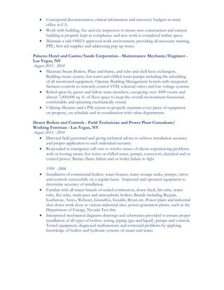 • Correspond documentation, critical information and necessary budgets to main
office in CA.
• Work with building, fire and city inspectors to insure new construction and current
building is properly kept in compliance and new work is completed within specs.
• Maintain a safe OSHA approved work environment, providing all necessary training,
PPE, first aid supplies and addressing pop up issues.
Palazzo Hotel and Casino/Sands Corporation - Maintenance Mechanic/Engineer -
Las Vegas, NV
August 2012 - 2014
• Maintain Steam Boilers, Plate and frame, and tube and shell heat exchangers,
Building steam system, hot water and chilled water pumps including the rebuilding
of all mentioned equipment. Operate Building Management System with integrated
Siemens controls to remotely control VFD, solenoid valves and low voltage systems.
• Relied upon by guests and fellow team members, occupying over 3000 rooms and
almost 7,000,000 sq. ft. of floor space to keep the overall environment functional,
comfortable and operating mechanically sound.
• Utilizing Maximo and a PM system to properly maintain every piece of equipment
on property, on schedule and in coordination with other departments.
Desert Boilers and Controls - Field Technician and Power Plant Consultant/
Working Foreman - Las Vegas, NV
August 2012 - 2014
• Directed field personnel and giving technical advice to achieve installation accuracy
and proper application to each individual scenario.
• Responded to emergency call outs to resolve issues of clients experiencing problems
with or loosing steam, hot water or chilled water, pumps, conveyors, electrical and or
control power. Burner flame failure and or boiler failure to light
1999 - 2004
• Installation of commercial boilers, water heaters, water storage tanks, pumps, valves
and controls successfully on a regular basis. Inspected and operated equipment to
determine accuracy of installation.
• Familiar with all major brands of sealed combustion, down fired, fire tube, water
tube, flex tube, multi-pass and atmospheric boilers. Brands including Raypak,
Lochinvar, Aerco, Webster, Grundfos, Goulds, Bryan etc. Power plant and industrial
shut down work done at various industrial sites, power generation plants, such as the
Department of Energy, Nevada Test Site.
• Interpreted mechanical diagrams drawings and schematics provided to ensure proper
installation of all types of boilers, wiring, piping (gas and liquid), pumps and controls.
Tested equipment, diagnosed malfunctions and corrected problems by applying
knowledge of boilers and hydronic systems of steam and water.
 