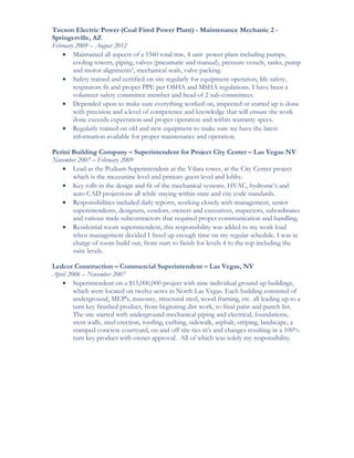 Tucson Electric Power (Coal Fired Power Plant) - Maintenance Mechanic 2 -
Springerville, AZ
February 2009 – August 2012
• Maintained all aspects of a 1560 total mw, 4 unit power plant including pumps,
cooling towers, piping, valves (pneumatic and manual), pressure vessels, tanks, pump
and motor alignments’, mechanical seals, valve packing.
• Safety trained and certified on site regularly for equipment operation, life safety,
respirators fit and proper PPE per OSHA and MSHA regulations. I have been a
volunteer safety committee member and head of 2 sub-committees.
• Depended upon to make sure everything worked on, inspected or started up is done
with precision and a level of competence and knowledge that will ensure the work
done exceeds expectation and proper operation and within warranty specs.
• Regularly trained on old and new equipment to make sure we have the latest
information available for proper maintenance and operation.
Perini Building Company – Superintendent for Project City Center – Las Vegas NV
November 2007 – February 2009
• Lead as the Podium Superintendent at the Vdara tower, at the City Center project
which is the mezzanine level and primary guest level and lobby.
• Key rolls in the design and fit of the mechanical systems. HVAC, hydronic’s and
auto CAD projections all while staying within state and city code standards.
• Responsibilities included daily reports, working closely with management, senior
superintendents, designers, vendors, owners and executives, inspectors, subordinates
and various trade subcontractors that required proper communication and handling.
• Residential room superintendent, this responsibility was added to my work load
when management decided I freed up enough time on my regular schedule. I was in
charge of room build out, from start to finish for levels 4 to the top including the
suite levels.
Ledcor Construction – Commercial Superintendent – Las Vegas, NV
April 2006 – November 2007
• Superintendent on a $15,000,000 project with nine individual ground up buildings,
which were located on twelve acres in North Las Vegas. Each building consisted of
underground, MEP's, masonry, structural steel, wood framing, etc. all leading up to a
turn key finished product, from beginning dirt work, to final paint and punch list.
The site started with underground mechanical piping and electrical, foundations,
stem walls, steel erection, roofing, curbing, sidewalk, asphalt, striping, landscape, a
stamped concrete courtyard, on and off site ties in's and changes resulting in a 100%
turn key product with owner approval. All of which was solely my responsibility.
 