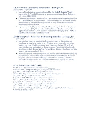 TBL Construction – Commercial Superintendent – Las Vegas, NV
November 2004 – April 2006
• Involved in a fast paced commercial remodel at the M.G.M Emerald Tower
(partnered with Perini building projects) requiring team work and time dedication.
Job worth of $40,000,000
• Controlled scheduling for a variety of sub contractors to ensure proper timing of up
to 18 different trades at any given time. Motivated and pushed trades with positive
reinforcement to achieve company goals such as being ahead of schedule while
maintaining a quality product.
• Supervised a $500,000 project at Bally’s building a storage facility from the ground
up. Supervised a $700,000 internal remodel at Mandalay Bay Resorts. As well as
approximately 6 other T.I. type jobs have been completed ranging from $10,000 to
$250,000 at Mandalay Bay and Luxor Hotel..
Allied Building Craft – Multi-Trade Residential Superintendent– Las Vegas, NV
2004- 2005
• Inspected and observed each trade to determine accuracy of plan reading and
installation of material according to specifications, to meet schedules and within
budget. Interpreted building plans to ensure proper installation of drywall, lath,
stone, windows and applications of plaster and paint. Coordinated all multi-trade
scheduling for Lath, Plaster, Scaffold, Drywall, Paint, Windows, Insulation and Stone
between inspections and walk dates.
• Walked job projects with city inspectors and building general Forman to identify any
code violations. Ensured that all procedures were Followed all Quality Assurance
programs set in place by Allied Building Crafts and each building Contractor
followed in compliance with the Environmental Protection Agency and SWPPP.
EDUCATION/CERTIFICATIONS:
OSHA 10 and 30 certification’s with current cards
February, 2012 – ITI Qualified Rigging and Signalman Certification
July, 2007 - CPR and First Aid Training and Certification
March, 2007- Highest test score in Ledcor's supervisors training course
May, 2005 - Air Quality Dust Control Certification Card
September, 2004 - Dale Carnegie Certificate of completion
October, 2002 - Webster Power Burner – Certified Technician
June, 2002 - Raypack Technical School – Certified Technician
August, 2001 - Lochinvar Corporations Certified Technician
March, 2001 - National Association of Power Engineers
Microsoft Office, MS Project, Scheduling software, Northwright Work Order, Maximo
Computer Software, HotSos.
 