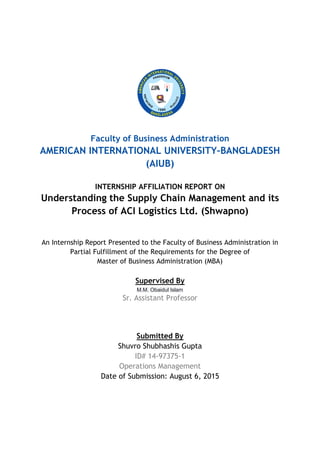 Faculty of Business Administration
AMERICAN INTERNATIONAL UNIVERSITY–BANGLADESH
(AIUB)
INTERNSHIP AFFILIATION REPORT ON
Understanding the Supply Chain Management and its
Process of ACI Logistics Ltd. (Shwapno)
An Internship Report Presented to the Faculty of Business Administration in
Partial Fulfillment of the Requirements for the Degree of
Master of Business Administration (MBA)
Supervised By
M.M. Obaidul Islam
Sr. Assistant Professor
Submitted By
Shuvro Shubhashis Gupta
ID# 14-97375-1
Operations Management
Date of Submission: August 6, 2015
 
