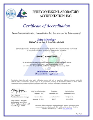 Page 1 of 5
PERRYJOHNSONLABORATORY
ACCREDITATION,INC.
Certificate of Accreditation
Perry Johnson Laboratory Accreditation, Inc. has assessed the Laboratory of:
Solve Metrology
2940 44th
Street, Suite I, Grandville, MI 49418
(Hereinafter called the Organization) and hereby declares that Organization is accredited
in accordance with the recognized International Standard:
ISO/IEC 17025:2005
This accreditation demonstrates technical competence for a defined scope and the
operation of a laboratory quality management system
(as outlined by the joint ISO-ILAC-IAF Communiqué dated January 2009):
Dimensional Calibration
(As detailed in the supplement)
Accreditation claims for such testing and/or calibration services shall only be made from addresses referenced within this
certificate. This Accreditation is granted subject to the system rules governing the Accreditation referred to above, and the
Organization hereby covenants with the Accreditation body’s duty to observe and comply with the said rules.
Initial Accreditation Date: Issue Date: Expiration Date:
October 1, 2015 October 1, 2015 November 30, 2017
Revision Date: Accreditation No.: Certificate No.:
November 29, 2015 85517 L15-317-R1
The validity of this certificate is maintained through ongoing assessments based
on a continuous accreditation cycle. The validity of this certificate should be
confirmed through the PJLA website: www.pjlabs.com
Tracy Szerszen
President/Operations Manager
Perry Johnson Laboratory
Accreditation, Inc. (PJLA)
755 W. Big Beaver, Suite 1325
Troy, Michigan 48084
 