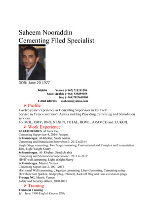 Saheem Nooraddin
Cementing Filed Specialist
DOB: June 20 1977
Mobile Yemen (+967) 711211206
Saudi Arabia (+966) 535859055
Iraq (+964)7825600900
E-mail address nsaheem@yahoo.com
 Profile
Twelve years’ experience as Cementing Supervisor in Oil Field
Service in Yemen and Saudi Arabia and Iraq Providing Cementing and Stimulation
services
For MOL, OMV, DNO, NEXEN, TOTAL, DOVE , ARAMCO and LUKOIL
 Work Experience
BAKER HUGHES, Al Basra Iraq
Cementing Supervisor-4, 2014- Present.
Schlumberger, Al-Khober, Saudi Arabia
Cementing and Stimulation Supervisor-3, 2012 to2014
Single Stage cementing, Two Stage cementing, Conventional and Complex well cementation
Jobs, Light Weight Slurry
Schlumberger, Al- Khober, Saudi Arabia
Cementing and Stimulation Supervisor-3, 2011 to 2012
HPHT well cementing, Light Weight Slurry
Schlumberger, Musial, Yemen
Cementing Supervisor-2, 2001-2011
Horizontal Well cementing, , Squeeze cementing, Liner Cementing, Cementing using
Downhole tool (packer, bridge plug, retainer), Kick off Plug and Loss circulation plugs
Prosage NG, Mareb, Yemen
Safety and Security officer, 2000-2001
 Training
Technical Training
June, 1996 English Course USA
 