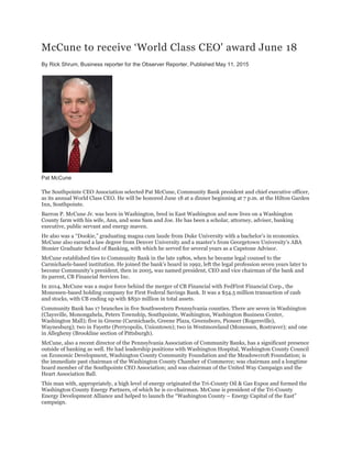 McCune to receive ‘World Class CEO' award June 18
By Rick Shrum, Business reporter for the Observer Reporter, Published May 11, 2015
Pat McCune
The Southpointe CEO Association selected Pat McCune, Community Bank president and chief executive officer,
as its annual World Class CEO. He will be honored June 18 at a dinner beginning at 7 p.m. at the Hilton Garden
Inn, Southpointe.
Barron P. McCune Jr. was born in Washington, bred in East Washington and now lives on a Washington
County farm with his wife, Ann, and sons Sam and Joe. He has been a scholar, attorney, adviser, banking
executive, public servant and energy maven.
He also was a “Dookie,” graduating magna cum laude from Duke University with a bachelor’s in economics.
McCune also earned a law degree from Denver University and a master’s from Georgetown University’s ABA
Stonier Graduate School of Banking, with which he served for several years as a Capstone Advisor.
McCune established ties to Community Bank in the late 1980s, when he became legal counsel to the
Carmichaels-based institution. He joined the bank’s board in 1992, left the legal profession seven years later to
become Community’s president, then in 2005, was named president, CEO and vice chairman of the bank and
its parent, CB Financial Services Inc.
In 2014, McCune was a major force behind the merger of CB Financial with FedFirst Financial Corp., the
Monessen-based holding company for First Federal Savings Bank. It was a $54.5 million transaction of cash
and stocks, with CB ending up with $850 million in total assets.
Community Bank has 17 branches in five Southwestern Pennsylvania counties. There are seven in Washington
(Claysville, Monongahela, Peters Township, Southpointe, Washington, Washington Business Center,
Washington Mall); five in Greene (Carmichaels, Greene Plaza, Greensboro, Pioneer (Rogersville),
Waynesburg); two in Fayette (Perryopolis, Uniontown); two in Westmoreland (Monessen, Rostraver); and one
in Allegheny (Brookline section of Pittsburgh).
McCune, also a recent director of the Pennsylvania Association of Community Banks, has a significant presence
outside of banking as well. He had leadership positions with Washington Hospital, Washington County Council
on Economic Development, Washington County Community Foundation and the Meadowcroft Foundation; is
the immediate past chairman of the Washington County Chamber of Commerce; was chairman and a longtime
board member of the Southpointe CEO Association; and was chairman of the United Way Campaign and the
Heart Association Ball.
This man with, appropriately, a high level of energy originated the Tri-County Oil & Gas Expos and formed the
Washington County Energy Partners, of which he is co-chairman. McCune is president of the Tri-County
Energy Development Alliance and helped to launch the “Washington County – Energy Capital of the East”
campaign.
 