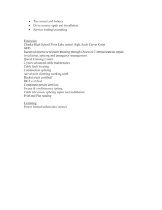 • Tire mount and balance
• Drive terrain repair and installation
• Service writing/estimating
Education
Chaska High School Prior Lake senior High, Scott Carver Coop
GED
Received extensive telecom training through Qwest in Communications repair,
installation, splicing and emergency management.
Qwest Training Center
2 years advanced cable maintenance
Cable fault locating
Construction splicing
Aerial pole climbing working aloft
Bucket truck certified/
DOT certified
Competent person certified
Sweep & conformance testing.
Cable television, splicing repair and installation
Print and Plat reading
Licensing
Power limited technician (lapsed)
 