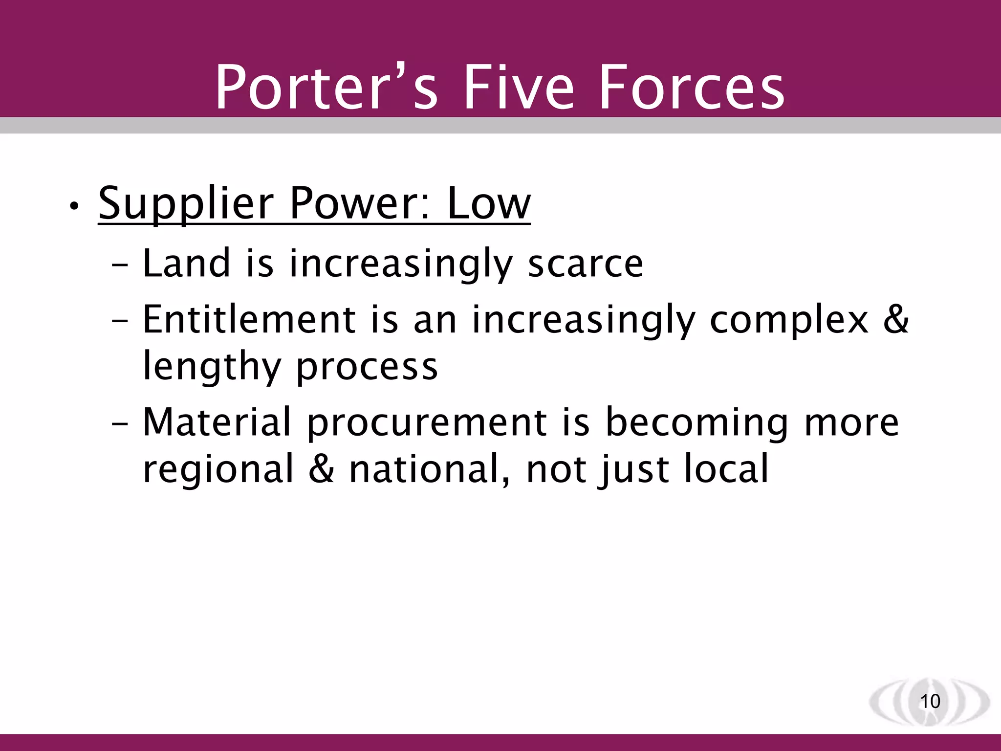 Porter’s Five Forces
• Supplier Power: Low
– Land is increasingly scarce
– Entitlement is an increasingly complex &
lengthy process
– Material procurement is becoming more
regional & national, not just local
10
 