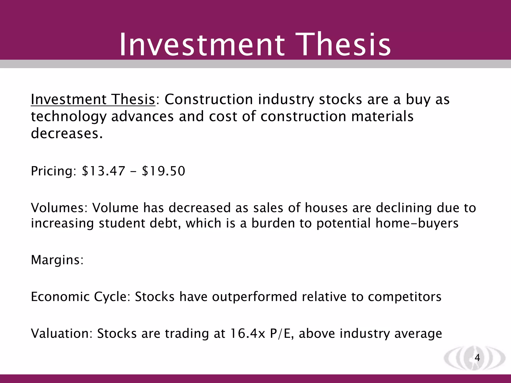 Investment Thesis
Investment Thesis: Construction industry stocks are a buy as
technology advances and cost of construction materials
decreases.
Pricing: $13.47 - $19.50
Volumes: Volume has decreased as sales of houses are declining due to
increasing student debt, which is a burden to potential home-buyers
Margins:
Economic Cycle: Stocks have outperformed relative to competitors
Valuation: Stocks are trading at 16.4x P/E, above industry average
4
 