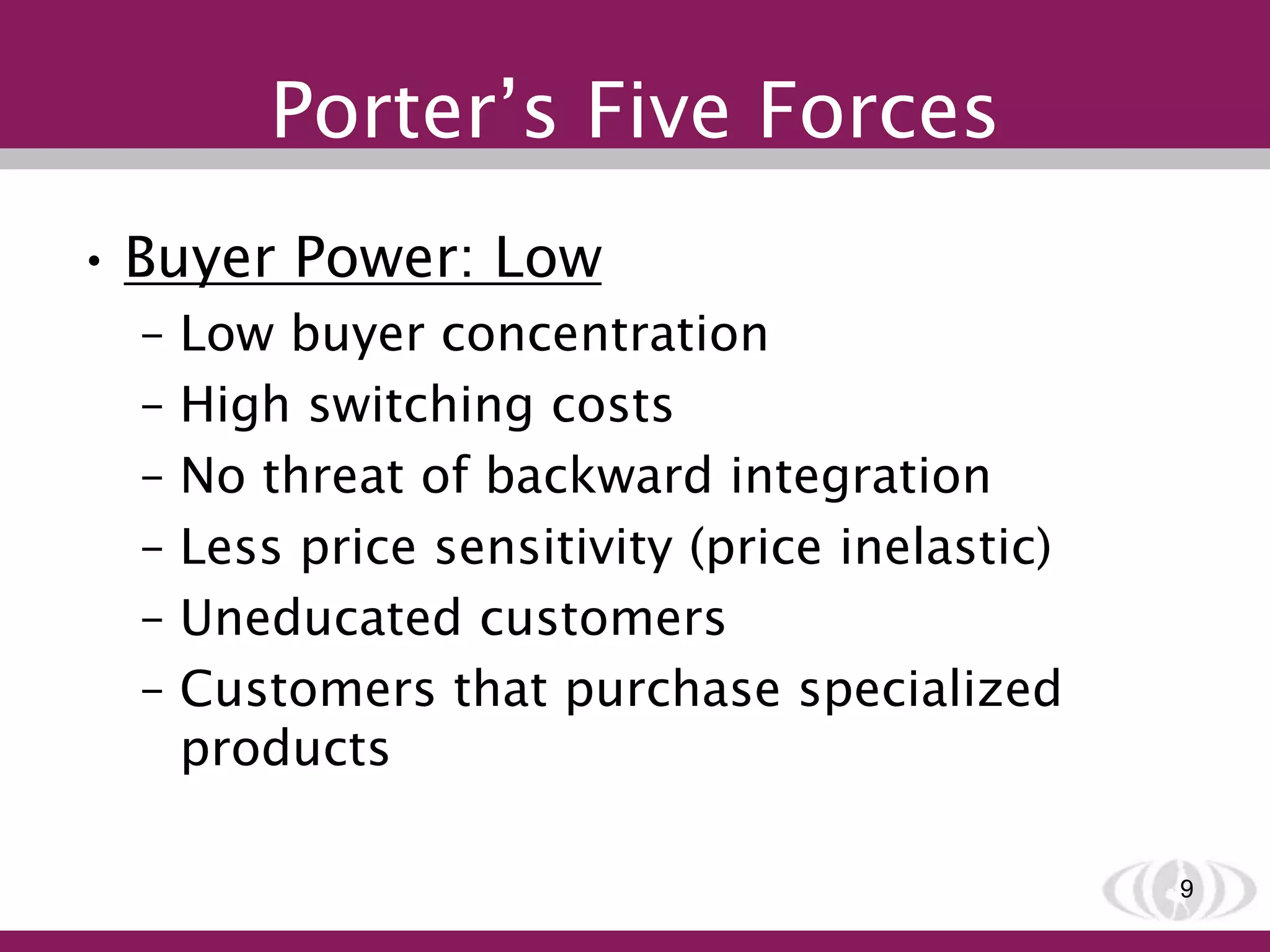 Porter’s Five Forces
• Buyer Power: Low
– Low buyer concentration
– High switching costs
– No threat of backward integration
– Less price sensitivity (price inelastic)
– Uneducated customers
– Customers that purchase specialized
products
9
 
