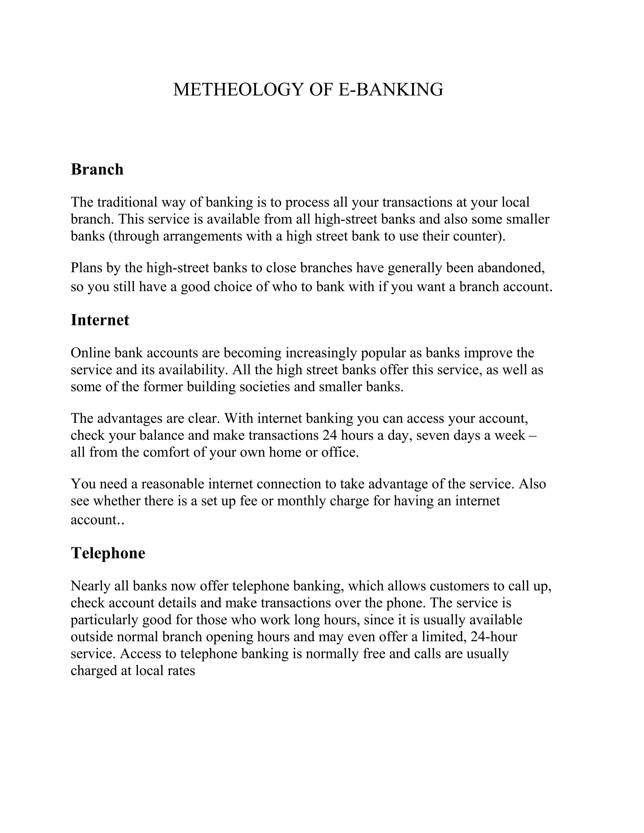 METHEOLOGY OF E-BANKING
Branch
The traditional way of banking is to process all your transactions at your local
branch. This service is available from all high-street banks and also some smaller
banks (through arrangements with a high street bank to use their counter).
Plans by the high-street banks to close branches have generally been abandoned,
so you still have a good choice of who to bank with if you want a branch account.
Internet
Online bank accounts are becoming increasingly popular as banks improve the
service and its availability. All the high street banks offer this service, as well as
some of the former building societies and smaller banks.
The advantages are clear. With internet banking you can access your account,
check your balance and make transactions 24 hours a day, seven days a week –
all from the comfort of your own home or office.
You need a reasonable internet connection to take advantage of the service. Also
see whether there is a set up fee or monthly charge for having an internet
account..
Telephone
Nearly all banks now offer telephone banking, which allows customers to call up,
check account details and make transactions over the phone. The service is
particularly good for those who work long hours, since it is usually available
outside normal branch opening hours and may even offer a limited, 24-hour
service. Access to telephone banking is normally free and calls are usually
charged at local rates
 