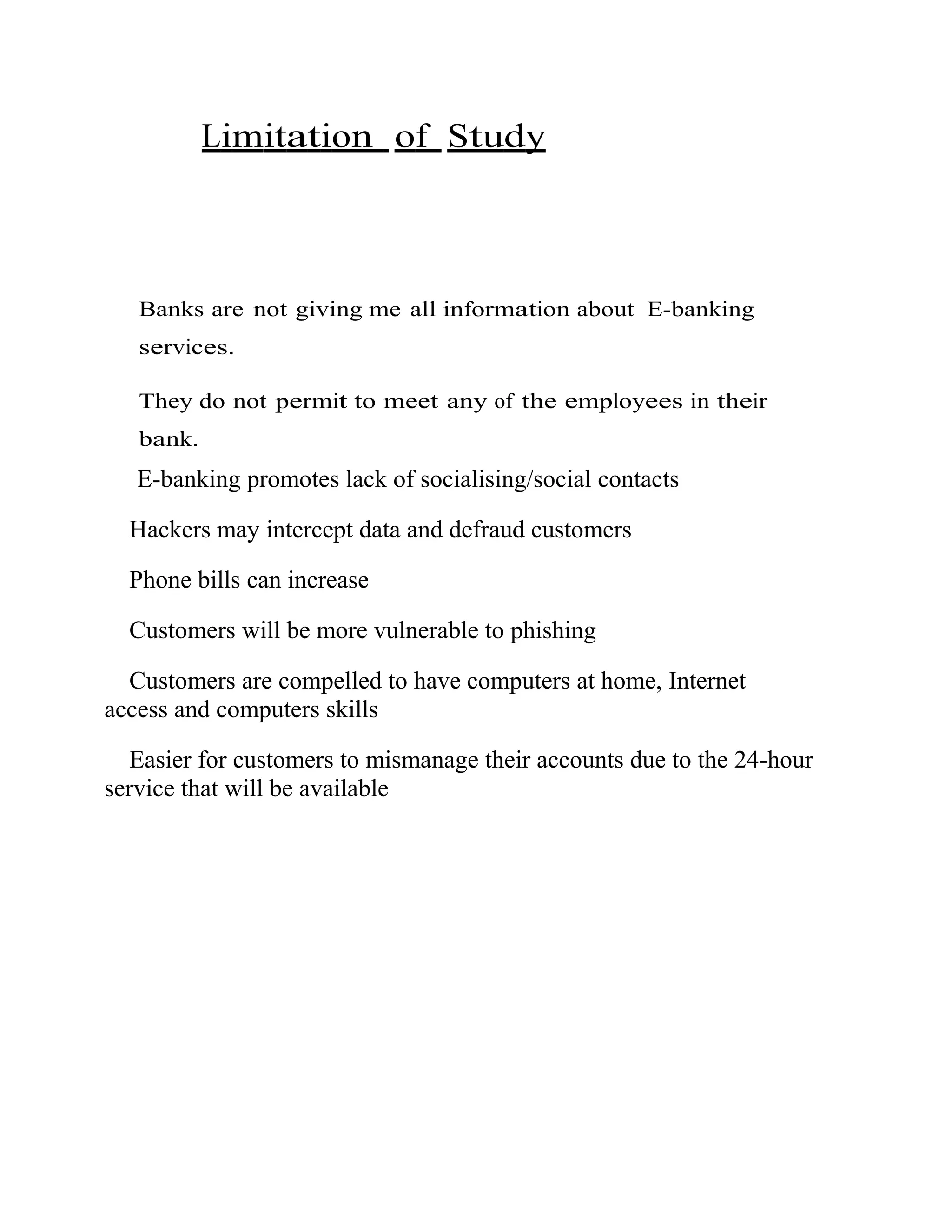 Limitation of Study
Banks are not giving me all information about E-banking
services.
They do not permit to meet any of the employees in their
bank.
E-banking promotes lack of socialising/social contacts
Hackers may intercept data and defraud customers
Phone bills can increase
Customers will be more vulnerable to phishing
Customers are compelled to have computers at home, Internet
access and computers skills
Easier for customers to mismanage their accounts due to the 24-hour
service that will be available
 