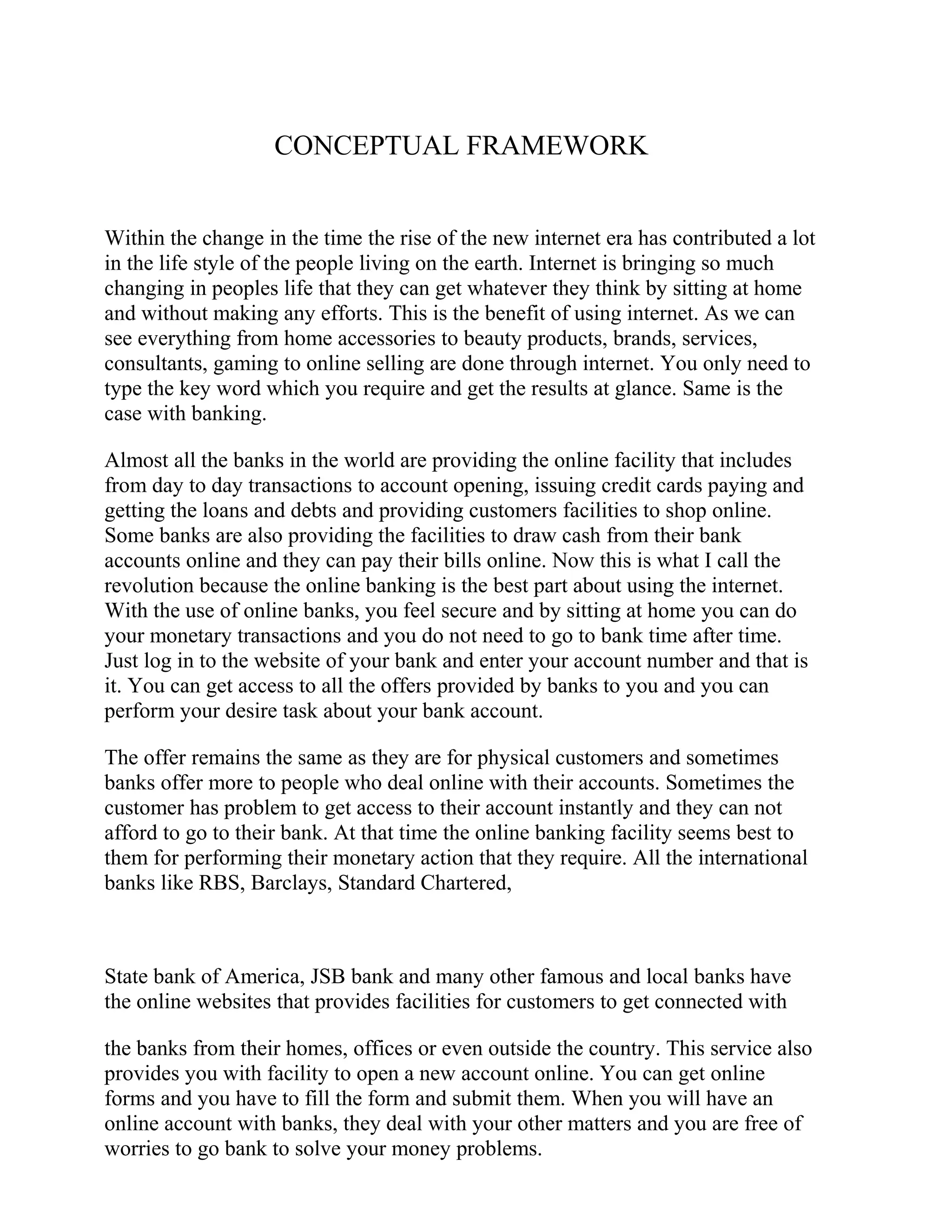 CONCEPTUAL FRAMEWORK
Within the change in the time the rise of the new internet era has contributed a lot
in the life style of the people living on the earth. Internet is bringing so much
changing in peoples life that they can get whatever they think by sitting at home
and without making any efforts. This is the benefit of using internet. As we can
see everything from home accessories to beauty products, brands, services,
consultants, gaming to online selling are done through internet. You only need to
type the key word which you require and get the results at glance. Same is the
case with banking.
Almost all the banks in the world are providing the online facility that includes
from day to day transactions to account opening, issuing credit cards paying and
getting the loans and debts and providing customers facilities to shop online.
Some banks are also providing the facilities to draw cash from their bank
accounts online and they can pay their bills online. Now this is what I call the
revolution because the online banking is the best part about using the internet.
With the use of online banks, you feel secure and by sitting at home you can do
your monetary transactions and you do not need to go to bank time after time.
Just log in to the website of your bank and enter your account number and that is
it. You can get access to all the offers provided by banks to you and you can
perform your desire task about your bank account.
The offer remains the same as they are for physical customers and sometimes
banks offer more to people who deal online with their accounts. Sometimes the
customer has problem to get access to their account instantly and they can not
afford to go to their bank. At that time the online banking facility seems best to
them for performing their monetary action that they require. All the international
banks like RBS, Barclays, Standard Chartered,
State bank of America, JSB bank and many other famous and local banks have
the online websites that provides facilities for customers to get connected with
the banks from their homes, offices or even outside the country. This service also
provides you with facility to open a new account online. You can get online
forms and you have to fill the form and submit them. When you will have an
online account with banks, they deal with your other matters and you are free of
worries to go bank to solve your money problems.
 