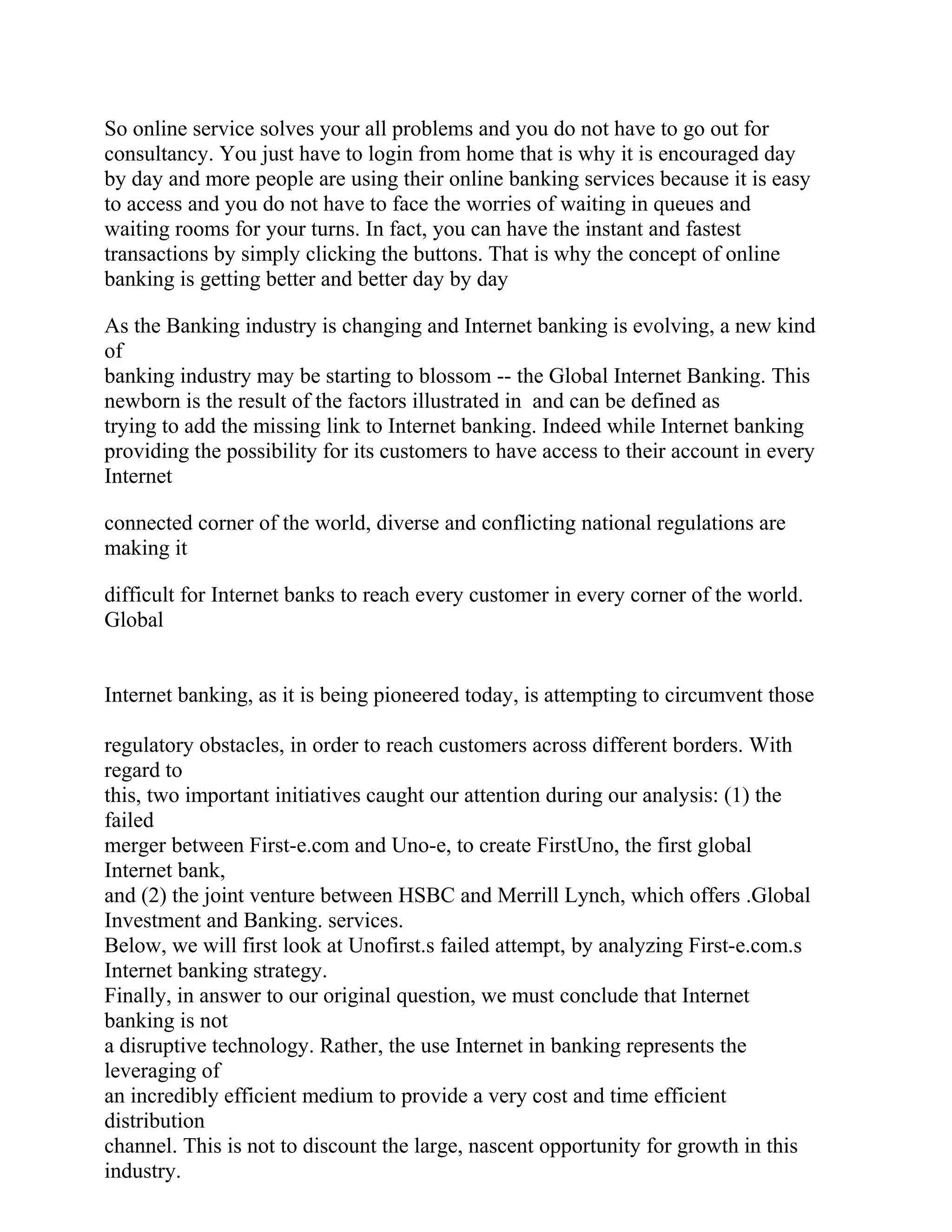 So online service solves your all problems and you do not have to go out for
consultancy. You just have to login from home that is why it is encouraged day
by day and more people are using their online banking services because it is easy
to access and you do not have to face the worries of waiting in queues and
waiting rooms for your turns. In fact, you can have the instant and fastest
transactions by simply clicking the buttons. That is why the concept of online
banking is getting better and better day by day
As the Banking industry is changing and Internet banking is evolving, a new kind
of
banking industry may be starting to blossom -- the Global Internet Banking. This
newborn is the result of the factors illustrated in and can be defined as
trying to add the missing link to Internet banking. Indeed while Internet banking
providing the possibility for its customers to have access to their account in every
Internet
connected corner of the world, diverse and conflicting national regulations are
making it
difficult for Internet banks to reach every customer in every corner of the world.
Global
Internet banking, as it is being pioneered today, is attempting to circumvent those
regulatory obstacles, in order to reach customers across different borders. With
regard to
this, two important initiatives caught our attention during our analysis: (1) the
failed
merger between First-e.com and Uno-e, to create FirstUno, the first global
Internet bank,
and (2) the joint venture between HSBC and Merrill Lynch, which offers .Global
Investment and Banking. services.
Below, we will first look at Unofirst.s failed attempt, by analyzing First-e.com.s
Internet banking strategy.
Finally, in answer to our original question, we must conclude that Internet
banking is not
a disruptive technology. Rather, the use Internet in banking represents the
leveraging of
an incredibly efficient medium to provide a very cost and time efficient
distribution
channel. This is not to discount the large, nascent opportunity for growth in this
industry.
 