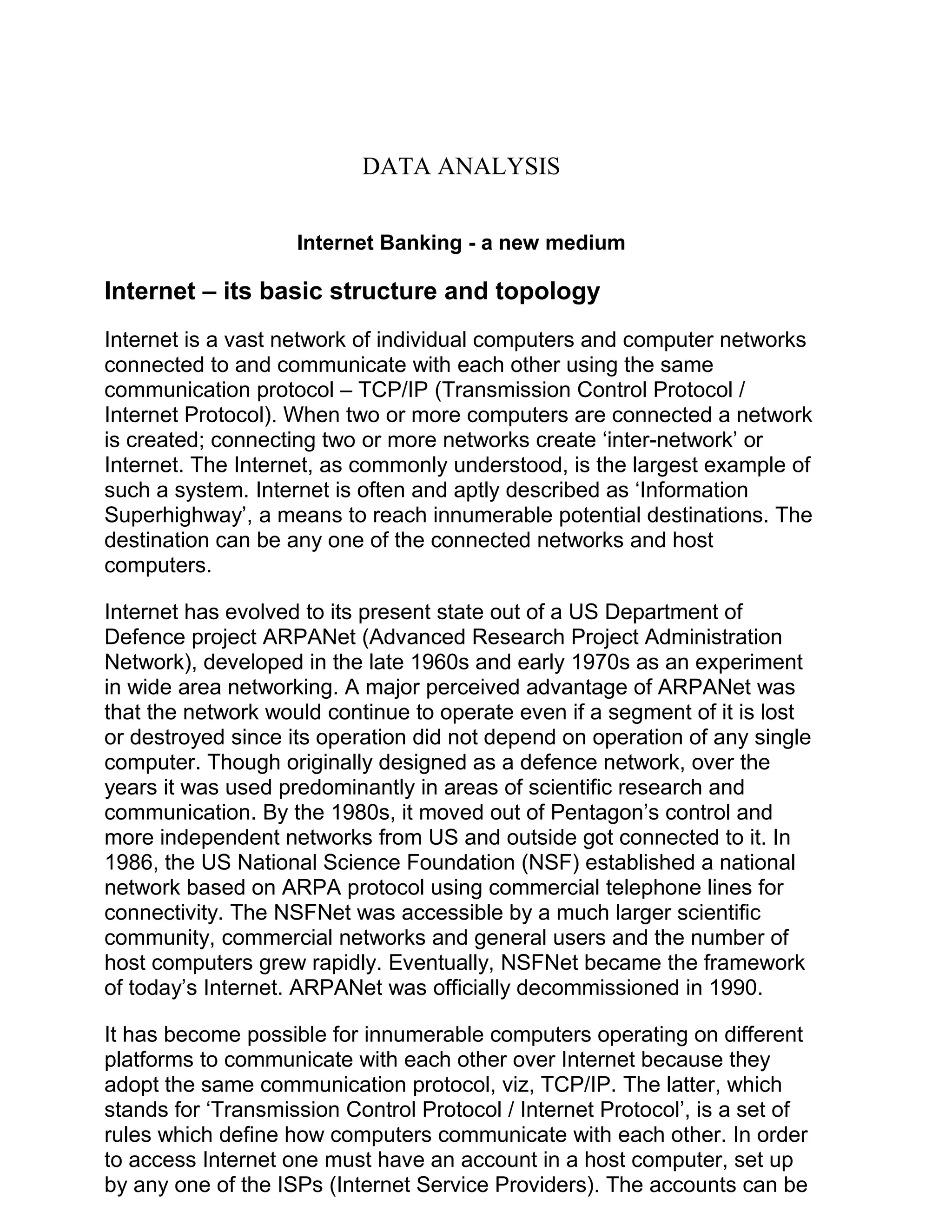 DATA ANALYSIS
Internet Banking - a new medium
Internet – its basic structure and topology
Internet is a vast network of individual computers and computer networks
connected to and communicate with each other using the same
communication protocol – TCP/IP (Transmission Control Protocol /
Internet Protocol). When two or more computers are connected a network
is created; connecting two or more networks create ‘inter-network’ or
Internet. The Internet, as commonly understood, is the largest example of
such a system. Internet is often and aptly described as ‘Information
Superhighway’, a means to reach innumerable potential destinations. The
destination can be any one of the connected networks and host
computers.
Internet has evolved to its present state out of a US Department of
Defence project ARPANet (Advanced Research Project Administration
Network), developed in the late 1960s and early 1970s as an experiment
in wide area networking. A major perceived advantage of ARPANet was
that the network would continue to operate even if a segment of it is lost
or destroyed since its operation did not depend on operation of any single
computer. Though originally designed as a defence network, over the
years it was used predominantly in areas of scientific research and
communication. By the 1980s, it moved out of Pentagon’s control and
more independent networks from US and outside got connected to it. In
1986, the US National Science Foundation (NSF) established a national
network based on ARPA protocol using commercial telephone lines for
connectivity. The NSFNet was accessible by a much larger scientific
community, commercial networks and general users and the number of
host computers grew rapidly. Eventually, NSFNet became the framework
of today’s Internet. ARPANet was officially decommissioned in 1990.
It has become possible for innumerable computers operating on different
platforms to communicate with each other over Internet because they
adopt the same communication protocol, viz, TCP/IP. The latter, which
stands for ‘Transmission Control Protocol / Internet Protocol’, is a set of
rules which define how computers communicate with each other. In order
to access Internet one must have an account in a host computer, set up
by any one of the ISPs (Internet Service Providers). The accounts can be
 