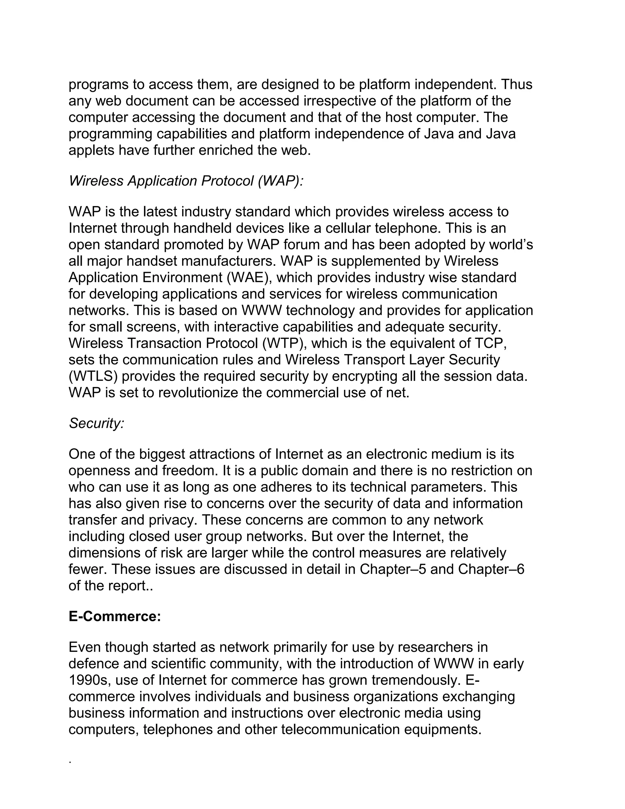 programs to access them, are designed to be platform independent. Thus
any web document can be accessed irrespective of the platform of the
computer accessing the document and that of the host computer. The
programming capabilities and platform independence of Java and Java
applets have further enriched the web.
Wireless Application Protocol (WAP):
WAP is the latest industry standard which provides wireless access to
Internet through handheld devices like a cellular telephone. This is an
open standard promoted by WAP forum and has been adopted by world’s
all major handset manufacturers. WAP is supplemented by Wireless
Application Environment (WAE), which provides industry wise standard
for developing applications and services for wireless communication
networks. This is based on WWW technology and provides for application
for small screens, with interactive capabilities and adequate security.
Wireless Transaction Protocol (WTP), which is the equivalent of TCP,
sets the communication rules and Wireless Transport Layer Security
(WTLS) provides the required security by encrypting all the session data.
WAP is set to revolutionize the commercial use of net.
Security:
One of the biggest attractions of Internet as an electronic medium is its
openness and freedom. It is a public domain and there is no restriction on
who can use it as long as one adheres to its technical parameters. This
has also given rise to concerns over the security of data and information
transfer and privacy. These concerns are common to any network
including closed user group networks. But over the Internet, the
dimensions of risk are larger while the control measures are relatively
fewer. These issues are discussed in detail in Chapter–5 and Chapter–6
of the report..
E-Commerce:
Even though started as network primarily for use by researchers in
defence and scientific community, with the introduction of WWW in early
1990s, use of Internet for commerce has grown tremendously. E-
commerce involves individuals and business organizations exchanging
business information and instructions over electronic media using
computers, telephones and other telecommunication equipments.
.
 