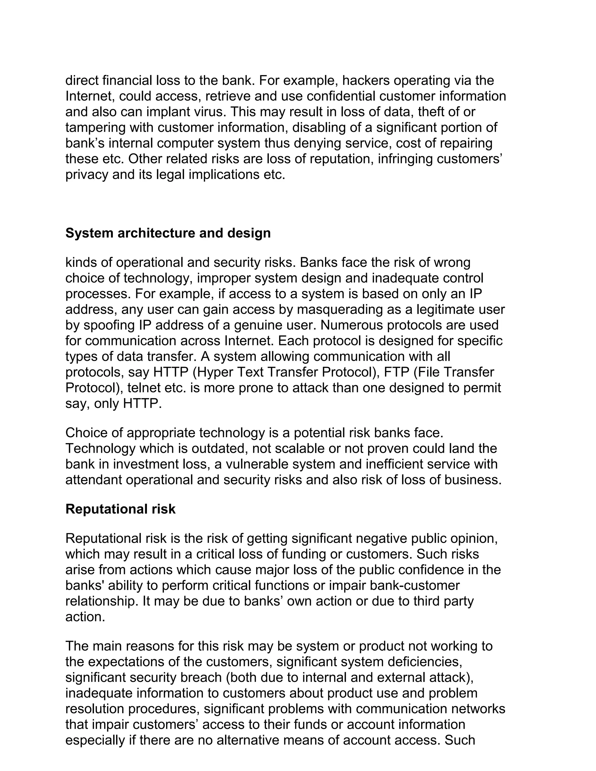 direct financial loss to the bank. For example, hackers operating via the
Internet, could access, retrieve and use confidential customer information
and also can implant virus. This may result in loss of data, theft of or
tampering with customer information, disabling of a significant portion of
bank’s internal computer system thus denying service, cost of repairing
these etc. Other related risks are loss of reputation, infringing customers’
privacy and its legal implications etc.
System architecture and design
kinds of operational and security risks. Banks face the risk of wrong
choice of technology, improper system design and inadequate control
processes. For example, if access to a system is based on only an IP
address, any user can gain access by masquerading as a legitimate user
by spoofing IP address of a genuine user. Numerous protocols are used
for communication across Internet. Each protocol is designed for specific
types of data transfer. A system allowing communication with all
protocols, say HTTP (Hyper Text Transfer Protocol), FTP (File Transfer
Protocol), telnet etc. is more prone to attack than one designed to permit
say, only HTTP.
Choice of appropriate technology is a potential risk banks face.
Technology which is outdated, not scalable or not proven could land the
bank in investment loss, a vulnerable system and inefficient service with
attendant operational and security risks and also risk of loss of business.
Reputational risk
Reputational risk is the risk of getting significant negative public opinion,
which may result in a critical loss of funding or customers. Such risks
arise from actions which cause major loss of the public confidence in the
banks' ability to perform critical functions or impair bank-customer
relationship. It may be due to banks’ own action or due to third party
action.
The main reasons for this risk may be system or product not working to
the expectations of the customers, significant system deficiencies,
significant security breach (both due to internal and external attack),
inadequate information to customers about product use and problem
resolution procedures, significant problems with communication networks
that impair customers’ access to their funds or account information
especially if there are no alternative means of account access. Such
 