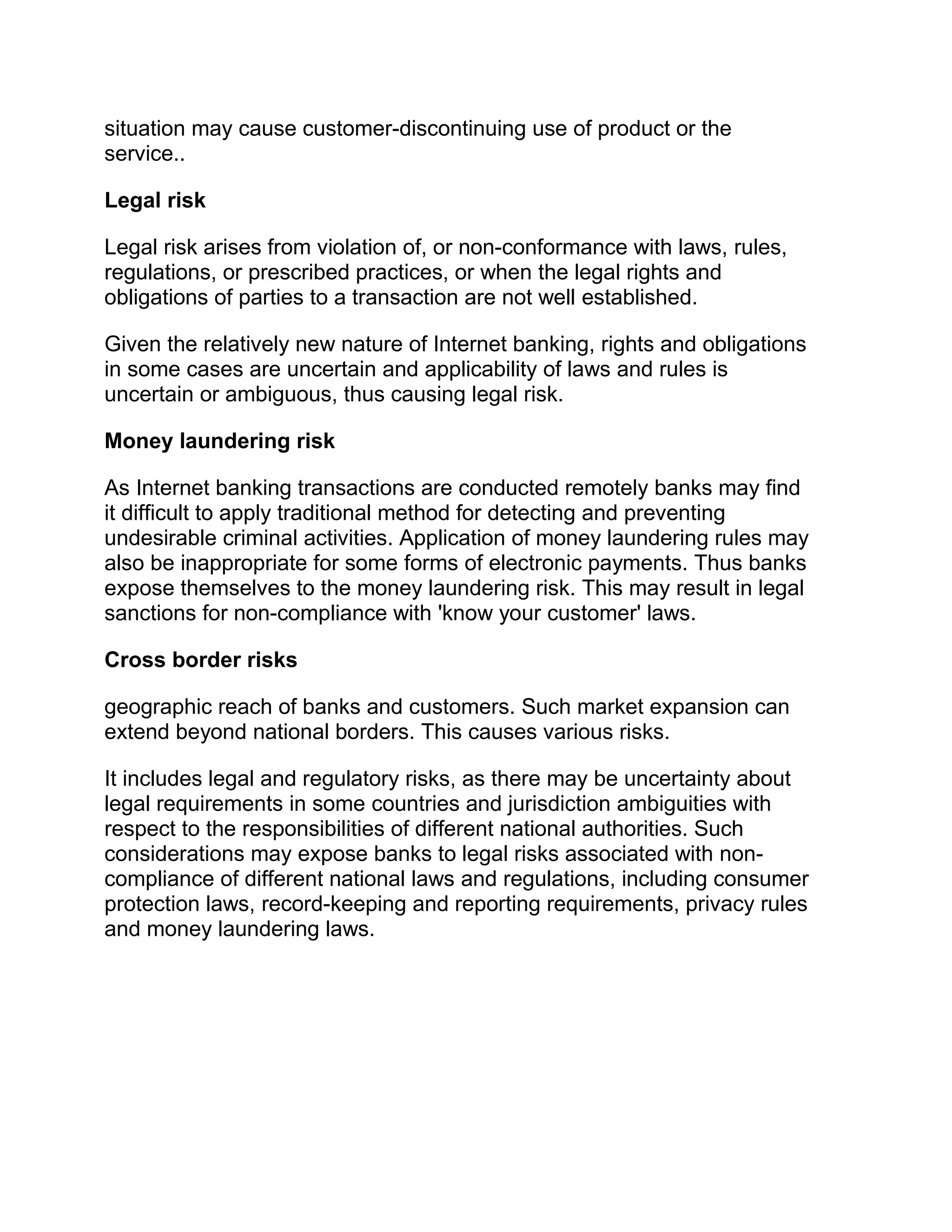 situation may cause customer-discontinuing use of product or the
service..
Legal risk
Legal risk arises from violation of, or non-conformance with laws, rules,
regulations, or prescribed practices, or when the legal rights and
obligations of parties to a transaction are not well established.
Given the relatively new nature of Internet banking, rights and obligations
in some cases are uncertain and applicability of laws and rules is
uncertain or ambiguous, thus causing legal risk.
Money laundering risk
As Internet banking transactions are conducted remotely banks may find
it difficult to apply traditional method for detecting and preventing
undesirable criminal activities. Application of money laundering rules may
also be inappropriate for some forms of electronic payments. Thus banks
expose themselves to the money laundering risk. This may result in legal
sanctions for non-compliance with 'know your customer' laws.
Cross border risks
geographic reach of banks and customers. Such market expansion can
extend beyond national borders. This causes various risks.
It includes legal and regulatory risks, as there may be uncertainty about
legal requirements in some countries and jurisdiction ambiguities with
respect to the responsibilities of different national authorities. Such
considerations may expose banks to legal risks associated with non-
compliance of different national laws and regulations, including consumer
protection laws, record-keeping and reporting requirements, privacy rules
and money laundering laws.
 