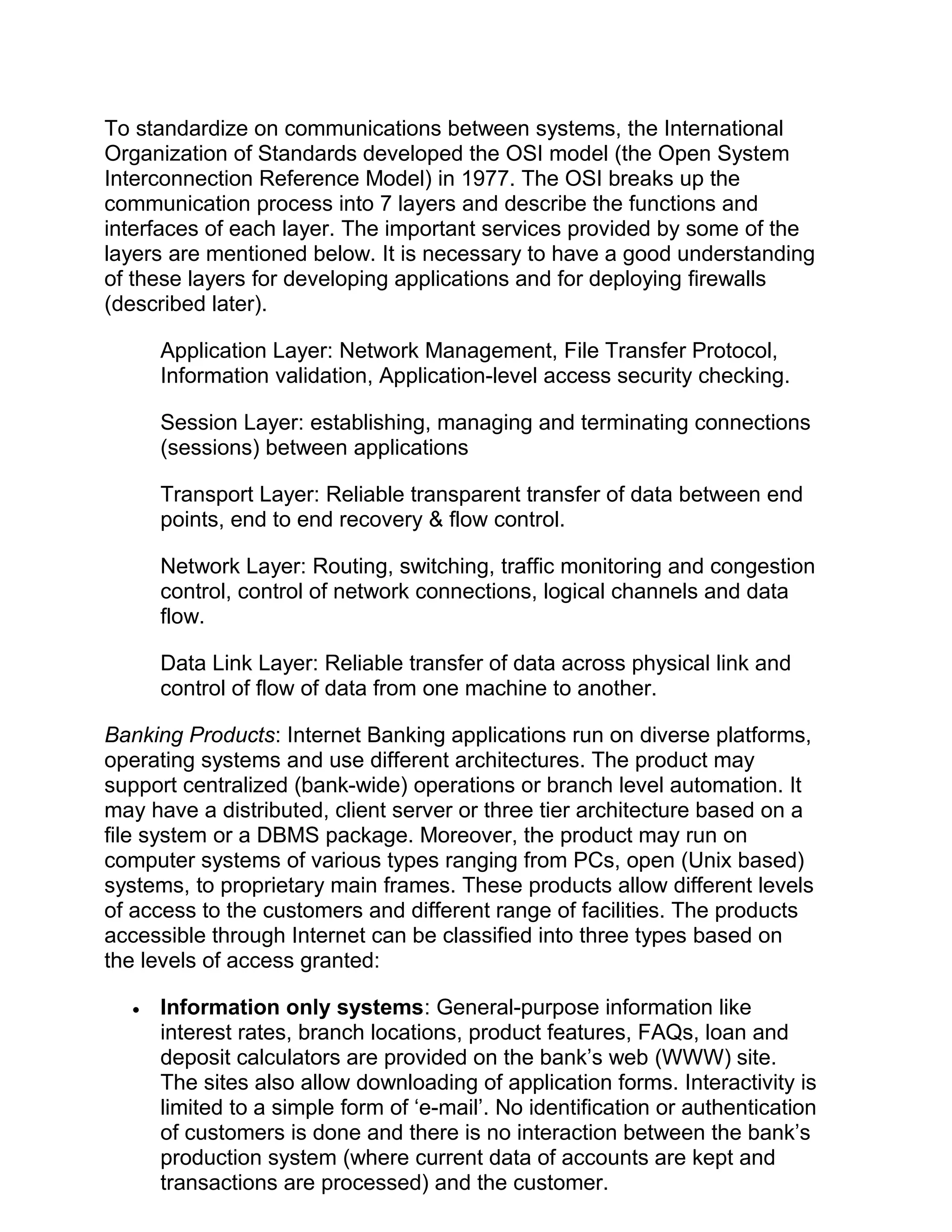 To standardize on communications between systems, the International
Organization of Standards developed the OSI model (the Open System
Interconnection Reference Model) in 1977. The OSI breaks up the
communication process into 7 layers and describe the functions and
interfaces of each layer. The important services provided by some of the
layers are mentioned below. It is necessary to have a good understanding
of these layers for developing applications and for deploying firewalls
(described later).
Application Layer: Network Management, File Transfer Protocol,
Information validation, Application-level access security checking.
Session Layer: establishing, managing and terminating connections
(sessions) between applications
Transport Layer: Reliable transparent transfer of data between end
points, end to end recovery & flow control.
Network Layer: Routing, switching, traffic monitoring and congestion
control, control of network connections, logical channels and data
flow.
Data Link Layer: Reliable transfer of data across physical link and
control of flow of data from one machine to another.
Banking Products: Internet Banking applications run on diverse platforms,
operating systems and use different architectures. The product may
support centralized (bank-wide) operations or branch level automation. It
may have a distributed, client server or three tier architecture based on a
file system or a DBMS package. Moreover, the product may run on
computer systems of various types ranging from PCs, open (Unix based)
systems, to proprietary main frames. These products allow different levels
of access to the customers and different range of facilities. The products
accessible through Internet can be classified into three types based on
the levels of access granted:
• Information only systems: General-purpose information like
interest rates, branch locations, product features, FAQs, loan and
deposit calculators are provided on the bank’s web (WWW) site.
The sites also allow downloading of application forms. Interactivity is
limited to a simple form of ‘e-mail’. No identification or authentication
of customers is done and there is no interaction between the bank’s
production system (where current data of accounts are kept and
transactions are processed) and the customer.
 