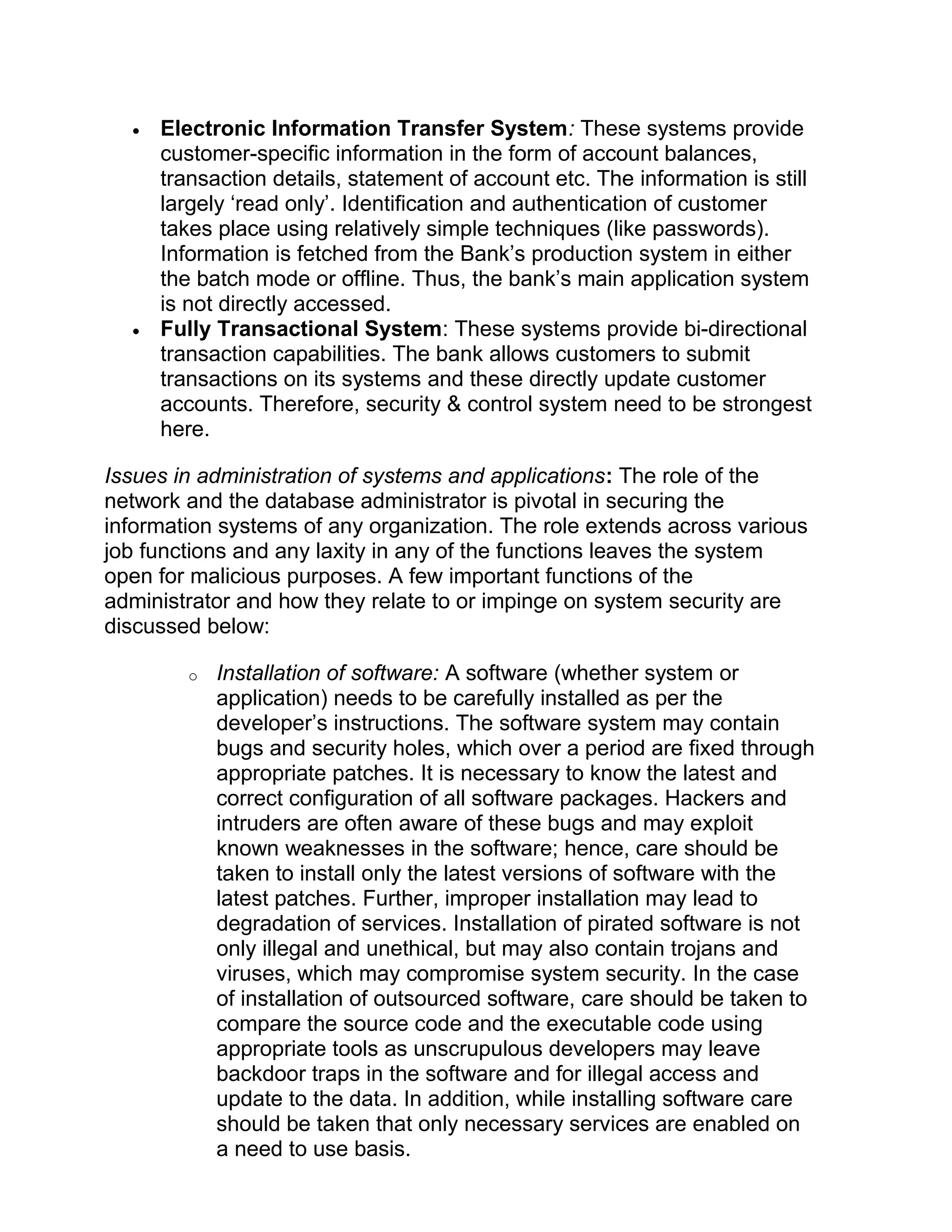 • Electronic Information Transfer System: These systems provide
customer-specific information in the form of account balances,
transaction details, statement of account etc. The information is still
largely ‘read only’. Identification and authentication of customer
takes place using relatively simple techniques (like passwords).
Information is fetched from the Bank’s production system in either
the batch mode or offline. Thus, the bank’s main application system
is not directly accessed.
• Fully Transactional System: These systems provide bi-directional
transaction capabilities. The bank allows customers to submit
transactions on its systems and these directly update customer
accounts. Therefore, security & control system need to be strongest
here.
Issues in administration of systems and applications: The role of the
network and the database administrator is pivotal in securing the
information systems of any organization. The role extends across various
job functions and any laxity in any of the functions leaves the system
open for malicious purposes. A few important functions of the
administrator and how they relate to or impinge on system security are
discussed below:
o Installation of software: A software (whether system or
application) needs to be carefully installed as per the
developer’s instructions. The software system may contain
bugs and security holes, which over a period are fixed through
appropriate patches. It is necessary to know the latest and
correct configuration of all software packages. Hackers and
intruders are often aware of these bugs and may exploit
known weaknesses in the software; hence, care should be
taken to install only the latest versions of software with the
latest patches. Further, improper installation may lead to
degradation of services. Installation of pirated software is not
only illegal and unethical, but may also contain trojans and
viruses, which may compromise system security. In the case
of installation of outsourced software, care should be taken to
compare the source code and the executable code using
appropriate tools as unscrupulous developers may leave
backdoor traps in the software and for illegal access and
update to the data. In addition, while installing software care
should be taken that only necessary services are enabled on
a need to use basis.
 