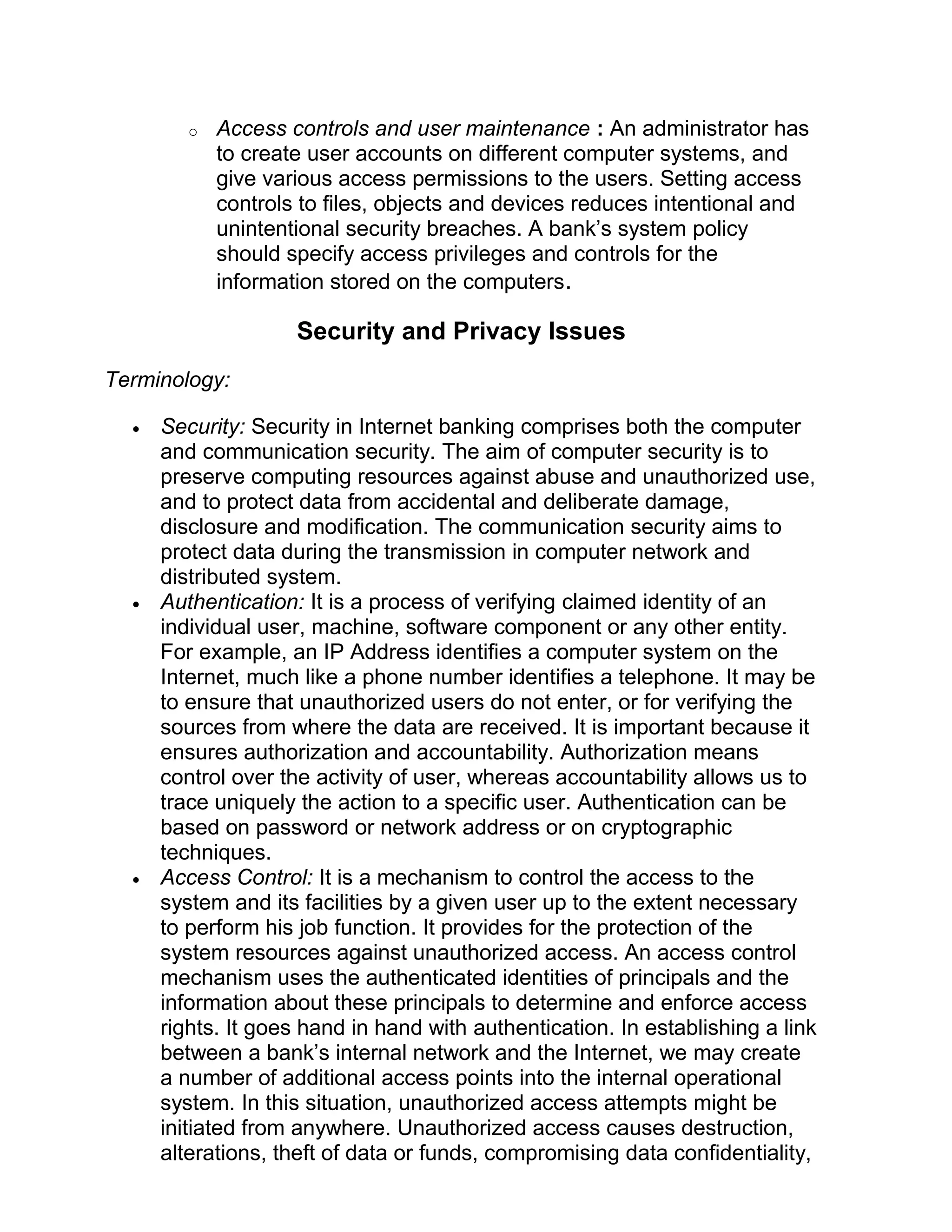 o Access controls and user maintenance : An administrator has
to create user accounts on different computer systems, and
give various access permissions to the users. Setting access
controls to files, objects and devices reduces intentional and
unintentional security breaches. A bank’s system policy
should specify access privileges and controls for the
information stored on the computers.
Security and Privacy Issues
Terminology:
• Security: Security in Internet banking comprises both the computer
and communication security. The aim of computer security is to
preserve computing resources against abuse and unauthorized use,
and to protect data from accidental and deliberate damage,
disclosure and modification. The communication security aims to
protect data during the transmission in computer network and
distributed system.
• Authentication: It is a process of verifying claimed identity of an
individual user, machine, software component or any other entity.
For example, an IP Address identifies a computer system on the
Internet, much like a phone number identifies a telephone. It may be
to ensure that unauthorized users do not enter, or for verifying the
sources from where the data are received. It is important because it
ensures authorization and accountability. Authorization means
control over the activity of user, whereas accountability allows us to
trace uniquely the action to a specific user. Authentication can be
based on password or network address or on cryptographic
techniques.
• Access Control: It is a mechanism to control the access to the
system and its facilities by a given user up to the extent necessary
to perform his job function. It provides for the protection of the
system resources against unauthorized access. An access control
mechanism uses the authenticated identities of principals and the
information about these principals to determine and enforce access
rights. It goes hand in hand with authentication. In establishing a link
between a bank’s internal network and the Internet, we may create
a number of additional access points into the internal operational
system. In this situation, unauthorized access attempts might be
initiated from anywhere. Unauthorized access causes destruction,
alterations, theft of data or funds, compromising data confidentiality,
 