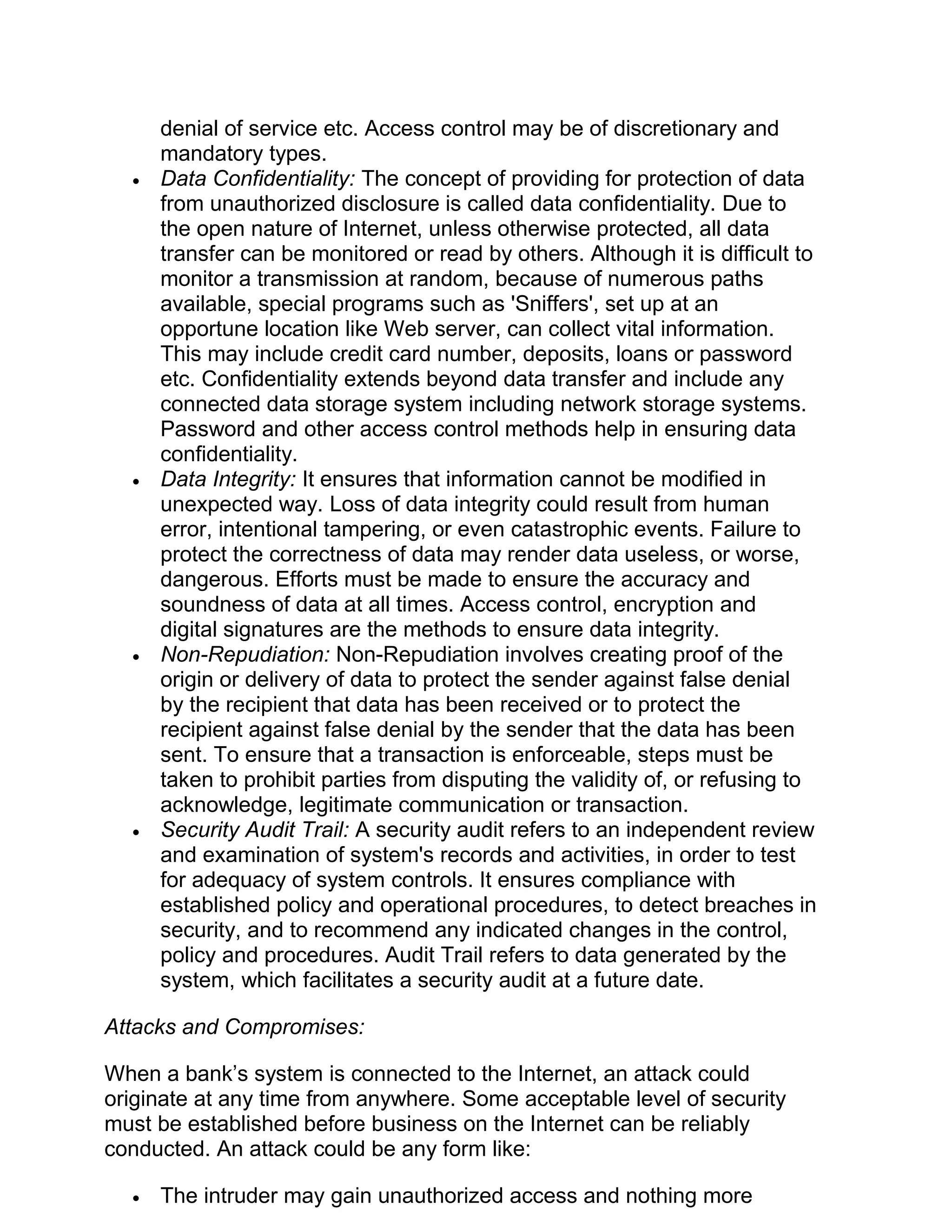 denial of service etc. Access control may be of discretionary and
mandatory types.
• Data Confidentiality: The concept of providing for protection of data
from unauthorized disclosure is called data confidentiality. Due to
the open nature of Internet, unless otherwise protected, all data
transfer can be monitored or read by others. Although it is difficult to
monitor a transmission at random, because of numerous paths
available, special programs such as 'Sniffers', set up at an
opportune location like Web server, can collect vital information.
This may include credit card number, deposits, loans or password
etc. Confidentiality extends beyond data transfer and include any
connected data storage system including network storage systems.
Password and other access control methods help in ensuring data
confidentiality.
• Data Integrity: It ensures that information cannot be modified in
unexpected way. Loss of data integrity could result from human
error, intentional tampering, or even catastrophic events. Failure to
protect the correctness of data may render data useless, or worse,
dangerous. Efforts must be made to ensure the accuracy and
soundness of data at all times. Access control, encryption and
digital signatures are the methods to ensure data integrity.
• Non-Repudiation: Non-Repudiation involves creating proof of the
origin or delivery of data to protect the sender against false denial
by the recipient that data has been received or to protect the
recipient against false denial by the sender that the data has been
sent. To ensure that a transaction is enforceable, steps must be
taken to prohibit parties from disputing the validity of, or refusing to
acknowledge, legitimate communication or transaction.
• Security Audit Trail: A security audit refers to an independent review
and examination of system's records and activities, in order to test
for adequacy of system controls. It ensures compliance with
established policy and operational procedures, to detect breaches in
security, and to recommend any indicated changes in the control,
policy and procedures. Audit Trail refers to data generated by the
system, which facilitates a security audit at a future date.
Attacks and Compromises:
When a bank’s system is connected to the Internet, an attack could
originate at any time from anywhere. Some acceptable level of security
must be established before business on the Internet can be reliably
conducted. An attack could be any form like:
• The intruder may gain unauthorized access and nothing more
 