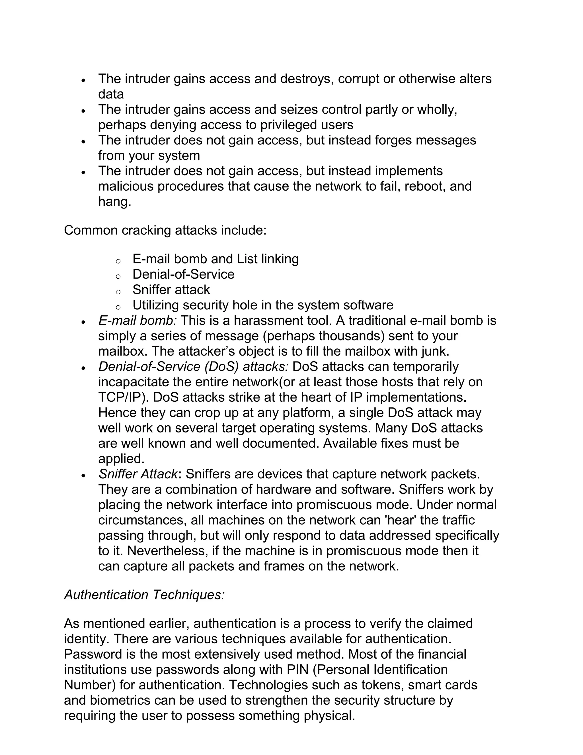 • The intruder gains access and destroys, corrupt or otherwise alters
data
• The intruder gains access and seizes control partly or wholly,
perhaps denying access to privileged users
• The intruder does not gain access, but instead forges messages
from your system
• The intruder does not gain access, but instead implements
malicious procedures that cause the network to fail, reboot, and
hang.
Common cracking attacks include:
o E-mail bomb and List linking
o Denial-of-Service
o Sniffer attack
o Utilizing security hole in the system software
• E-mail bomb: This is a harassment tool. A traditional e-mail bomb is
simply a series of message (perhaps thousands) sent to your
mailbox. The attacker’s object is to fill the mailbox with junk.
• Denial-of-Service (DoS) attacks: DoS attacks can temporarily
incapacitate the entire network(or at least those hosts that rely on
TCP/IP). DoS attacks strike at the heart of IP implementations.
Hence they can crop up at any platform, a single DoS attack may
well work on several target operating systems. Many DoS attacks
are well known and well documented. Available fixes must be
applied.
• Sniffer Attack: Sniffers are devices that capture network packets.
They are a combination of hardware and software. Sniffers work by
placing the network interface into promiscuous mode. Under normal
circumstances, all machines on the network can 'hear' the traffic
passing through, but will only respond to data addressed specifically
to it. Nevertheless, if the machine is in promiscuous mode then it
can capture all packets and frames on the network.
Authentication Techniques:
As mentioned earlier, authentication is a process to verify the claimed
identity. There are various techniques available for authentication.
Password is the most extensively used method. Most of the financial
institutions use passwords along with PIN (Personal Identification
Number) for authentication. Technologies such as tokens, smart cards
and biometrics can be used to strengthen the security structure by
requiring the user to possess something physical.
 