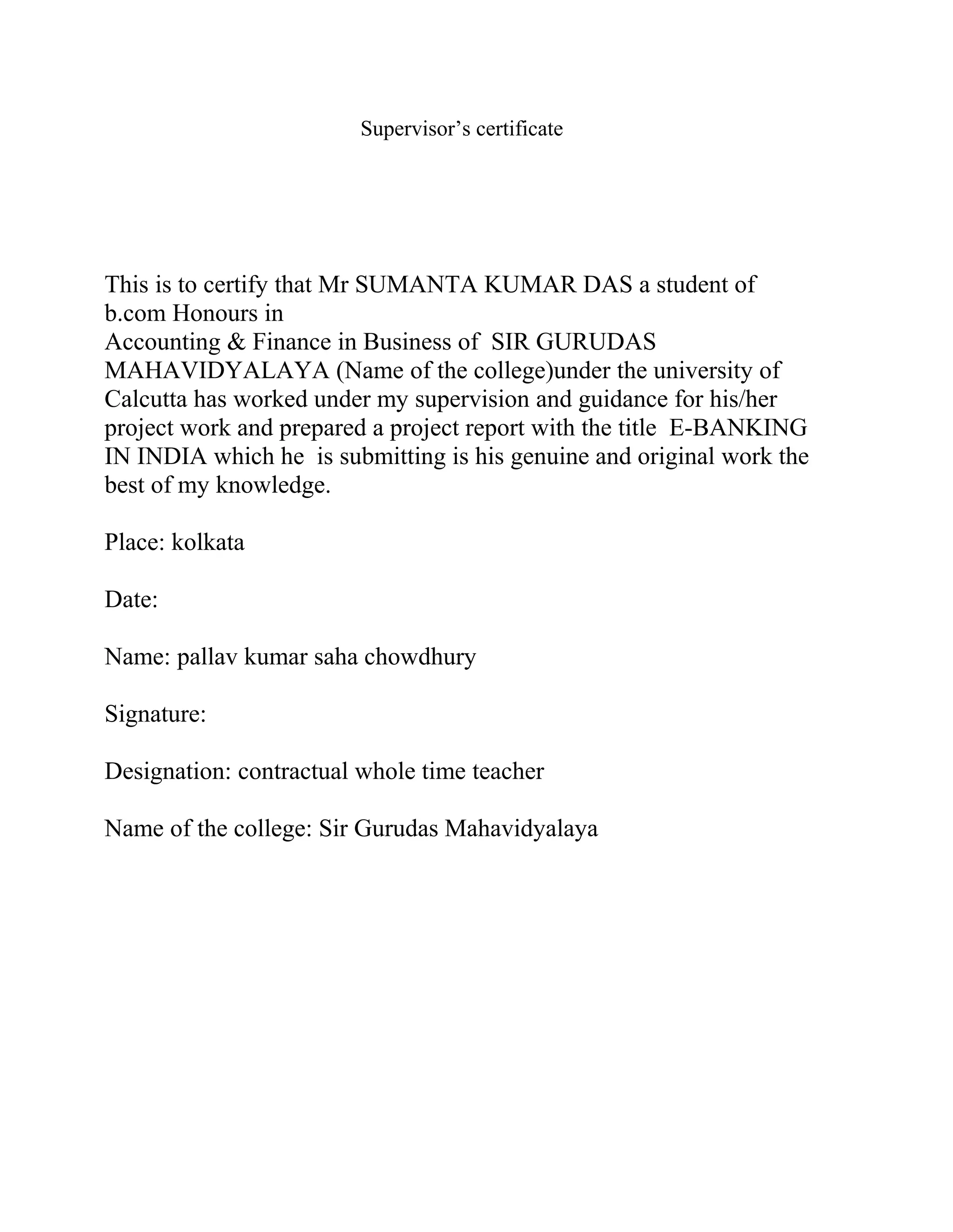 Supervisor’s certificate
This is to certify that Mr SUMANTA KUMAR DAS a student of
b.com Honours in
Accounting & Finance in Business of SIR GURUDAS
MAHAVIDYALAYA (Name of the college)under the university of
Calcutta has worked under my supervision and guidance for his/her
project work and prepared a project report with the title E-BANKING
IN INDIA which he is submitting is his genuine and original work the
best of my knowledge.
Place: kolkata
Date:
Name: pallav kumar saha chowdhury
Signature:
Designation: contractual whole time teacher
Name of the college: Sir Gurudas Mahavidyalaya
 