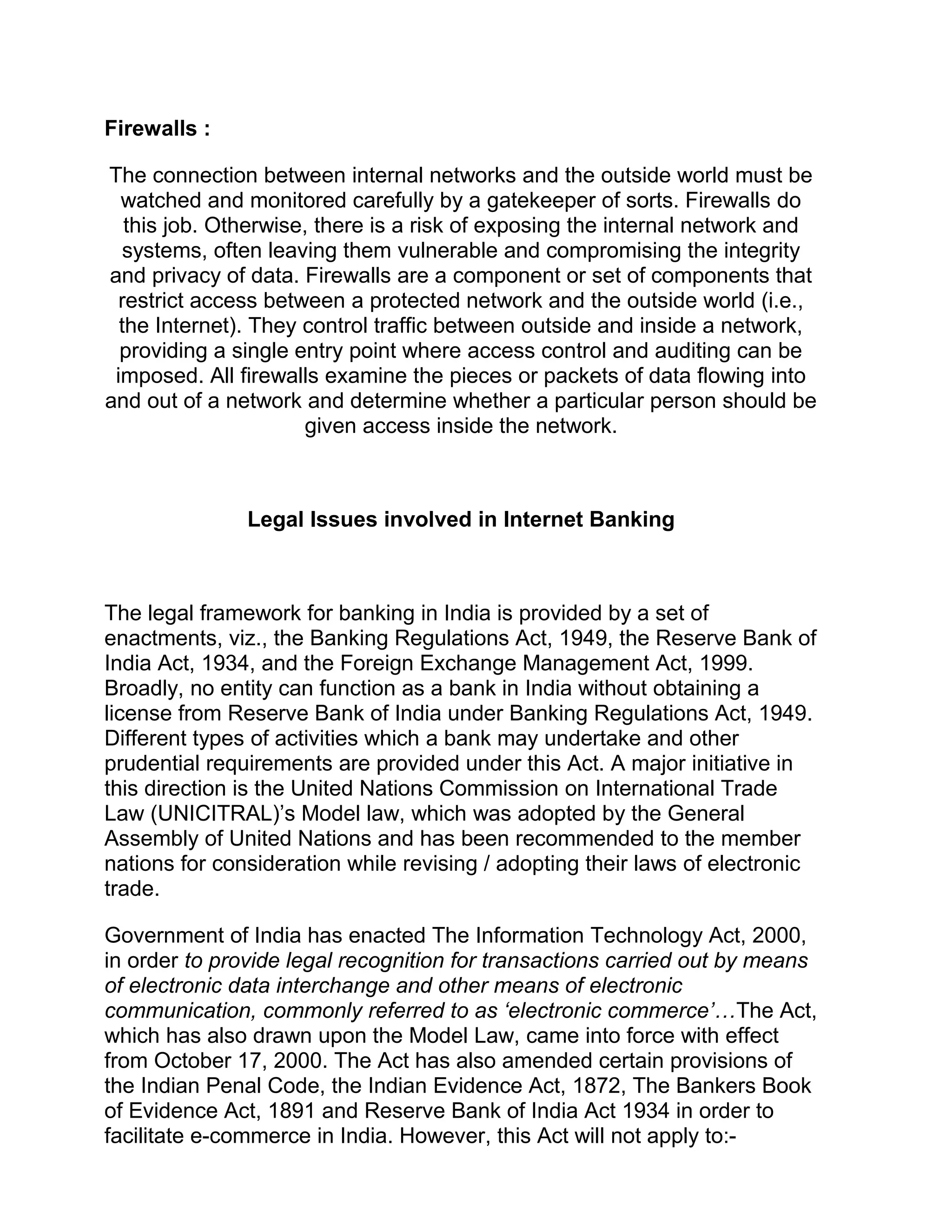 Firewalls :
The connection between internal networks and the outside world must be
watched and monitored carefully by a gatekeeper of sorts. Firewalls do
this job. Otherwise, there is a risk of exposing the internal network and
systems, often leaving them vulnerable and compromising the integrity
and privacy of data. Firewalls are a component or set of components that
restrict access between a protected network and the outside world (i.e.,
the Internet). They control traffic between outside and inside a network,
providing a single entry point where access control and auditing can be
imposed. All firewalls examine the pieces or packets of data flowing into
and out of a network and determine whether a particular person should be
given access inside the network.
Legal Issues involved in Internet Banking
The legal framework for banking in India is provided by a set of
enactments, viz., the Banking Regulations Act, 1949, the Reserve Bank of
India Act, 1934, and the Foreign Exchange Management Act, 1999.
Broadly, no entity can function as a bank in India without obtaining a
license from Reserve Bank of India under Banking Regulations Act, 1949.
Different types of activities which a bank may undertake and other
prudential requirements are provided under this Act. A major initiative in
this direction is the United Nations Commission on International Trade
Law (UNICITRAL)’s Model law, which was adopted by the General
Assembly of United Nations and has been recommended to the member
nations for consideration while revising / adopting their laws of electronic
trade.
Government of India has enacted The Information Technology Act, 2000,
in order to provide legal recognition for transactions carried out by means
of electronic data interchange and other means of electronic
communication, commonly referred to as ‘electronic commerce’…The Act,
which has also drawn upon the Model Law, came into force with effect
from October 17, 2000. The Act has also amended certain provisions of
the Indian Penal Code, the Indian Evidence Act, 1872, The Bankers Book
of Evidence Act, 1891 and Reserve Bank of India Act 1934 in order to
facilitate e-commerce in India. However, this Act will not apply to:-
 