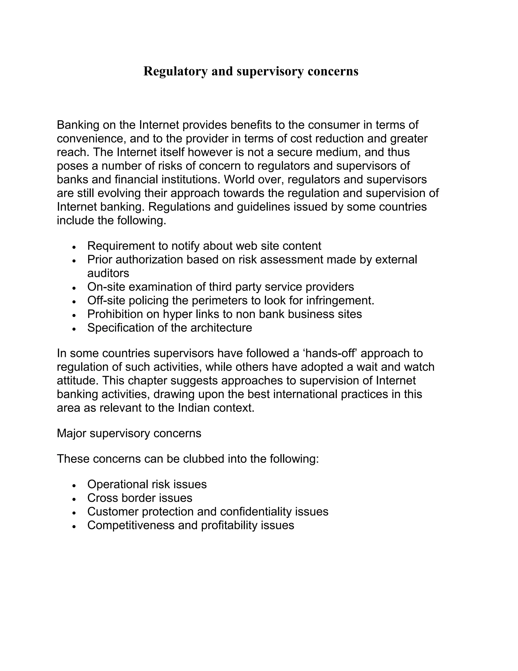 Regulatory and supervisory concerns
Banking on the Internet provides benefits to the consumer in terms of
convenience, and to the provider in terms of cost reduction and greater
reach. The Internet itself however is not a secure medium, and thus
poses a number of risks of concern to regulators and supervisors of
banks and financial institutions. World over, regulators and supervisors
are still evolving their approach towards the regulation and supervision of
Internet banking. Regulations and guidelines issued by some countries
include the following.
• Requirement to notify about web site content
• Prior authorization based on risk assessment made by external
auditors
• On-site examination of third party service providers
• Off-site policing the perimeters to look for infringement.
• Prohibition on hyper links to non bank business sites
• Specification of the architecture
In some countries supervisors have followed a ‘hands-off’ approach to
regulation of such activities, while others have adopted a wait and watch
attitude. This chapter suggests approaches to supervision of Internet
banking activities, drawing upon the best international practices in this
area as relevant to the Indian context.
Major supervisory concerns
These concerns can be clubbed into the following:
• Operational risk issues
• Cross border issues
• Customer protection and confidentiality issues
• Competitiveness and profitability issues
 
