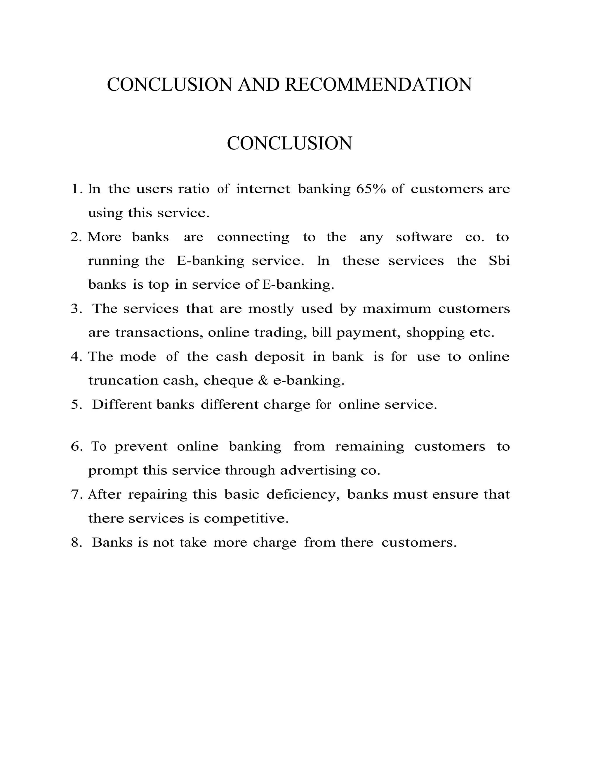 CONCLUSION AND RECOMMENDATION
CONCLUSION
1. In the users ratio of internet banking 65% of customers are
using this service.
2. More banks are connecting to the any software co. to
running the E-banking service. In these services the Sbi
banks is top in service of E-banking.
3. The services that are mostly used by maximum customers
are transactions, online trading, bill payment, shopping etc.
4. The mode of the cash deposit in bank is for use to online
truncation cash, cheque & e-banking.
5. Different banks different charge for online service.
6. To prevent online banking from remaining customers to
prompt this service through advertising co.
7. After repairing this basic deficiency, banks must ensure that
there services is competitive.
8. Banks is not take more charge from there customers.
 