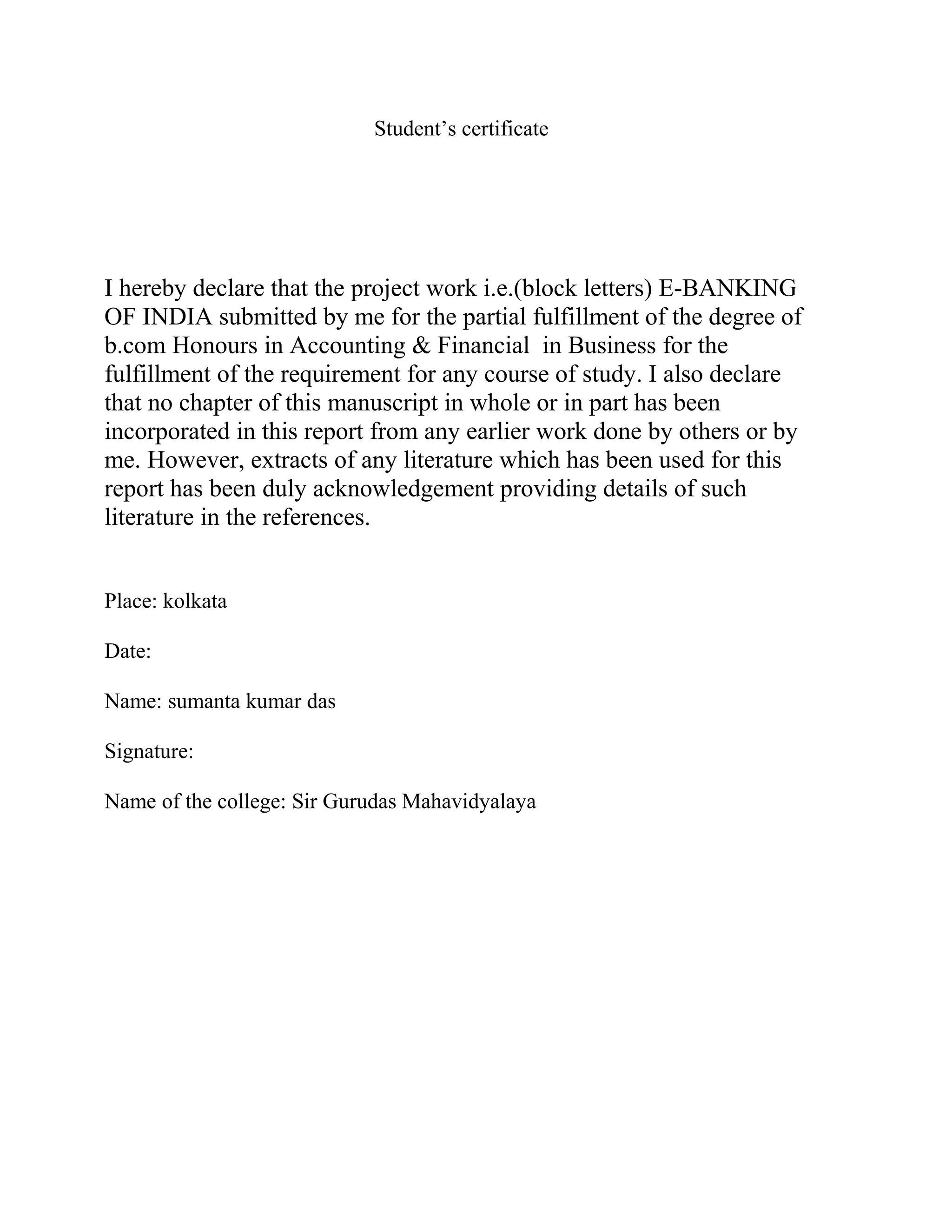 Student’s certificate
I hereby declare that the project work i.e.(block letters) E-BANKING
OF INDIA submitted by me for the partial fulfillment of the degree of
b.com Honours in Accounting & Financial in Business for the
fulfillment of the requirement for any course of study. I also declare
that no chapter of this manuscript in whole or in part has been
incorporated in this report from any earlier work done by others or by
me. However, extracts of any literature which has been used for this
report has been duly acknowledgement providing details of such
literature in the references.
Place: kolkata
Date:
Name: sumanta kumar das
Signature:
Name of the college: Sir Gurudas Mahavidyalaya
 