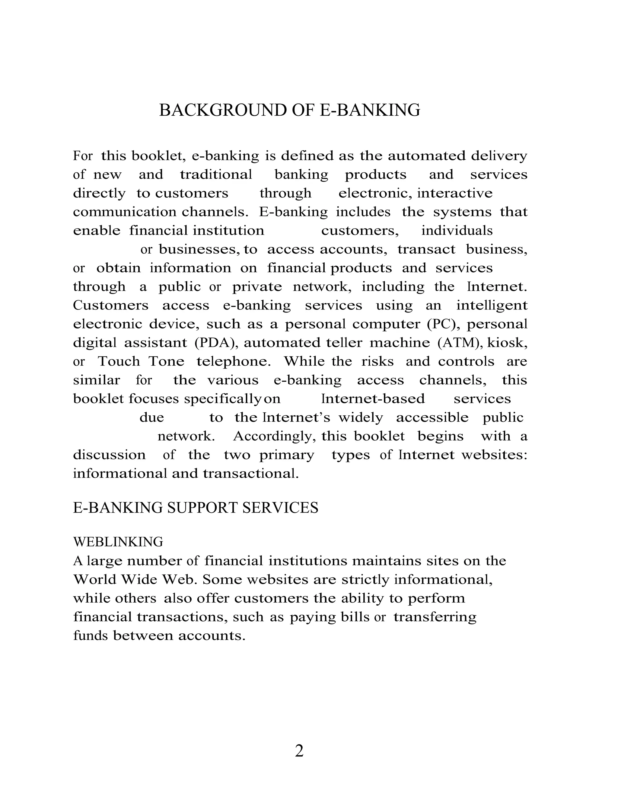 BACKGROUND OF E-BANKING
For this booklet, e-banking is defined as the automated delivery
of new and traditional banking products and services
directly to customers through electronic, interactive
communication channels. E-banking includes the systems that
enable financial institution customers, individuals
or businesses, to access accounts, transact business,
or obtain information on financial products and services
through a public or private network, including the Internet.
Customers access e-banking services using an intelligent
electronic device, such as a personal computer (PC), personal
digital assistant (PDA), automated teller machine (ATM), kiosk,
or Touch Tone telephone. While the risks and controls are
similar for the various e-banking access channels, this
booklet focuses specificallyon Internet-based services
due to the Internet’s widely accessible public
network. Accordingly, this booklet begins with a
discussion of the two primary types of Internet websites:
informational and transactional.
E-BANKING SUPPORT SERVICES
WEBLINKING
A large number of financial institutions maintains sites on the
World Wide Web. Some websites are strictly informational,
while others also offer customers the ability to perform
financial transactions, such as paying bills or transferring
funds between accounts.
2
 