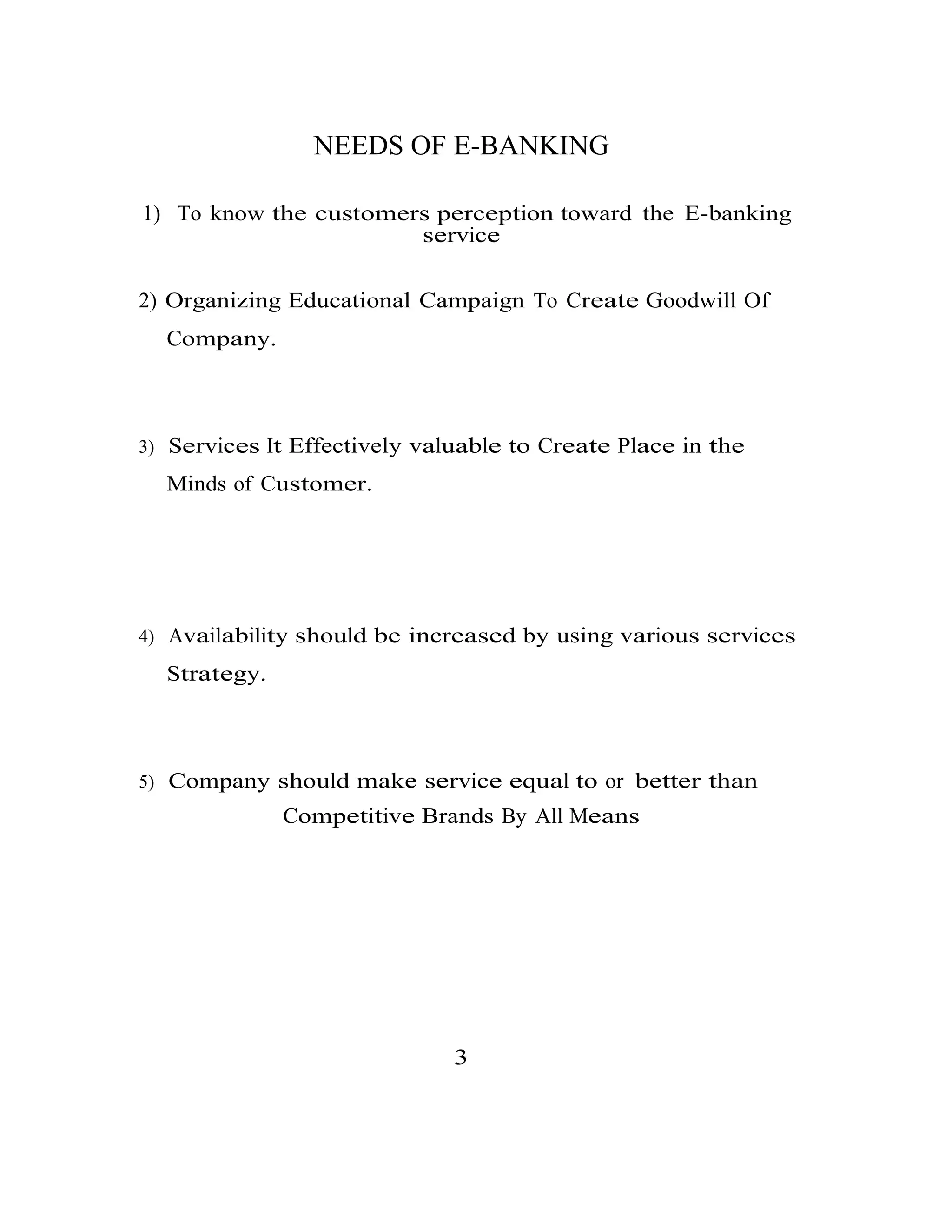 NEEDS OF E-BANKING
1) To know the customers perception toward the E-banking
service
2) Organizing Educational Campaign To Create Goodwill Of
Company.
3) Services It Effectively valuable to Create Place in the
Minds of Customer.
4) Availability should be increased by using various services
Strategy.
5) Company should make service equal to or better than
Competitive Brands By All Means
3
 