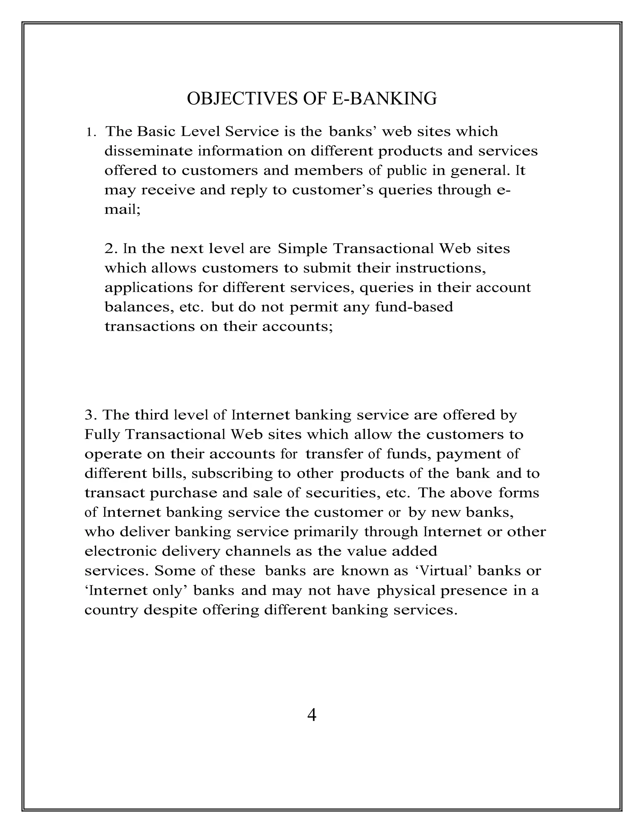 OBJECTIVES OF E-BANKING
1. The Basic Level Service is the banks’ web sites which
disseminate information on different products and services
offered to customers and members of public in general. It
may receive and reply to customer’s queries through e-
mail;
2. In the next level are Simple Transactional Web sites
which allows customers to submit their instructions,
applications for different services, queries in their account
balances, etc. but do not permit any fund-based
transactions on their accounts;
3. The third level of Internet banking service are offered by
Fully Transactional Web sites which allow the customers to
operate on their accounts for transfer of funds, payment of
different bills, subscribing to other products of the bank and to
transact purchase and sale of securities, etc. The above forms
of Internet banking service the customer or by new banks,
who deliver banking service primarily through Internet or other
electronic delivery channels as the value added
services. Some of these banks are known as ‘Virtual’ banks or
‘Internet only’ banks and may not have physical presence in a
country despite offering different banking services.
4
 