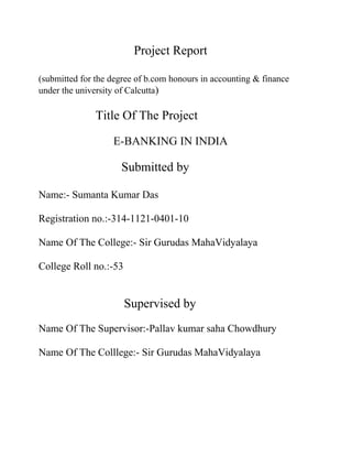 Project Report
(submitted for the degree of b.com honours in accounting & finance
under the university of Calcutta)
Title Of The Project
E-BANKING IN INDIA
Submitted by
Name:- Sumanta Kumar Das
Registration no.:-314-1121-0401-10
Name Of The College:- Sir Gurudas MahaVidyalaya
College Roll no.:-53
Supervised by
Name Of The Supervisor:-Pallav kumar saha Chowdhury
Name Of The Colllege:- Sir Gurudas MahaVidyalaya
 