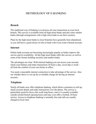METHEOLOGY OF E-BANKING
Branch
The traditional way of banking is to process all your transactions at your local
branch. This service is available from all high-street banks and also some smaller
banks (through arrangements with a high street bank to use their counter).
Plans by the high-street banks to close branches have generally been abandoned,
so you still have a good choice of who to bank with if you want a branch account.
Internet
Online bank accounts are becoming increasingly popular as banks improve the
service and its availability. All the high street banks offer this service, as well as
some of the former building societies and smaller banks.
The advantages are clear. With internet banking you can access your account,
check your balance and make transactions 24 hours a day, seven days a week –
all from the comfort of your own home or office.
You need a reasonable internet connection to take advantage of the service. Also
see whether there is a set up fee or monthly charge for having an internet
account..
Telephone
Nearly all banks now offer telephone banking, which allows customers to call up,
check account details and make transactions over the phone. The service is
particularly good for those who work long hours, since it is usually available
outside normal branch opening hours and may even offer a limited, 24-hour
service. Access to telephone banking is normally free and calls are usually
charged at local rates
 
