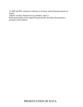 As B2B and B2C commerce continues to increase, and increasing amounts of
people
embrace wireless financial service products there is
fertile ground that can be reaped for great profits, by banks that maintain a
presence on the Internet.
PRESENTATION OF DATA
 