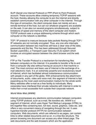 SLIP (Serial Line Internet Protocol) or PPP (Point to Point Protocol)
account. These accounts allow creating temporary TCP/IP sessions with
the host, thereby allowing the computer to join the Internet and directly
establish communication with any other computer in the Internet. Through
this type of connection, the client computer does not merely act as a
remote terminal of the host, but can run whatever programs are available
on the web. It can also run several programs simultaneously, subject to
limitations of speed and memory of the client computer and modem.
TCP/IP protocol uses a unique addressing scheme through which each
computer on the network is identified.
TCP / IP protocol is insecure because data packets flowing through TCP /
IP networks are not normally encrypted. Thus, any one who interrupts
communication between two machines will have a clear view of the data,
passwords and the like. This has been addressed through Secured
Socket Layer(SSL), a Transport Layer Security (TLS) system which
involves an encrypted session between the client browser and the web
server.
FTP or File Transfer Protocol is a mechanism for transferring files
between computers on the Internet. It is possible to transfer a file to and
from a computer (ftp site) without having an account in that machine e-
mail: The most common and basic use of Internet is the exchange of e-
mail (electronic mail). It is an extremely powerful and revolutionary result
of Internet, which has facilitated almost instantaneous communication
with people in any part of the globe. With enhancements like attachment
of documents, audio, video and voice mail, this segment of Internet is fast
expanding as the most used communication medium for the whole world.
Many websites offer e-mail as a free facility to individuals. Many
corporates have interfaced their private networks with Internet in order to
make their e-mail accessible from outside their corporate network.
World Wide Web (WWW)
Internet encompasses any electronic communication between computers
using TCP/IP protocol, such as e-mail, file transfers etc. WWW is a
segment of Internet, which uses Hyper Text Markup Language (HTML) to
link together files containing text, rich text, sound, graphics, video etc. and
offers a very convenient means of navigating through the net. It uses
hypertext transfer protocol (HTTP) for communication between
computers. Web documents, which are referred to as pages, can contain
links to other related documents and so on, in a tree like structure. The
person browsing one document can access any other linked page. The
web documents and the web browsers which are the application
 