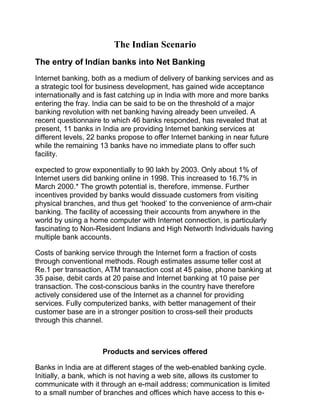 The Indian Scenario
The entry of Indian banks into Net Banking
Internet banking, both as a medium of delivery of banking services and as
a strategic tool for business development, has gained wide acceptance
internationally and is fast catching up in India with more and more banks
entering the fray. India can be said to be on the threshold of a major
banking revolution with net banking having already been unveiled. A
recent questionnaire to which 46 banks responded, has revealed that at
present, 11 banks in India are providing Internet banking services at
different levels, 22 banks propose to offer Internet banking in near future
while the remaining 13 banks have no immediate plans to offer such
facility.
expected to grow exponentially to 90 lakh by 2003. Only about 1% of
Internet users did banking online in 1998. This increased to 16.7% in
March 2000.* The growth potential is, therefore, immense. Further
incentives provided by banks would dissuade customers from visiting
physical branches, and thus get ‘hooked’ to the convenience of arm-chair
banking. The facility of accessing their accounts from anywhere in the
world by using a home computer with Internet connection, is particularly
fascinating to Non-Resident Indians and High Networth Individuals having
multiple bank accounts.
Costs of banking service through the Internet form a fraction of costs
through conventional methods. Rough estimates assume teller cost at
Re.1 per transaction, ATM transaction cost at 45 paise, phone banking at
35 paise, debit cards at 20 paise and Internet banking at 10 paise per
transaction. The cost-conscious banks in the country have therefore
actively considered use of the Internet as a channel for providing
services. Fully computerized banks, with better management of their
customer base are in a stronger position to cross-sell their products
through this channel.
Products and services offered
Banks in India are at different stages of the web-enabled banking cycle.
Initially, a bank, which is not having a web site, allows its customer to
communicate with it through an e-mail address; communication is limited
to a small number of branches and offices which have access to this e-
 