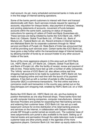 mail account. As yet, many scheduled commercial banks in India are still
in the first stage of Internet banking operations.
Some of the banks permit customers to interact with them and transact
electronically with them. Such services include request for opening of
accounts, requisition for cheque books, stop payment of cheques, viewing
and printing statements of accounts, movement of funds between
accounts within the same bank, querying on status of requests,
instructions for opening of Letters of Credit and Bank Guarantees etc.
These services are being initiated by banks like ICICI Bank Ltd., HDFC
Bank Ltd. Citibank, Global Trust Bank Ltd., UTI Bank Ltd., Bank of
Madura Ltd., Federal Bank Ltd. etc. Recent entrants in Internet banking
are Allahabad Bank (for its corporate customers through its ‘Allnet’
service) and Bank of Punjab Ltd. State Bank of India has announced that
it will be providing such services soon. Certain banks like ICICI Bank Ltd.,
have gone a step further within the transactional stage of Internet banking
by allowing transfer of funds by an account holder to any other account
holder of the bank.
Some of the more aggressive players in this area such as ICICI Bank
Ltd., HDFC Bank Ltd., UTI Bank Ltd., Citibank, Global Trust Bank Ltd.
and Bank of Punjab Ltd. offer the facility of receipt, review and payment of
bills on-line. These banks have tied up with a number of utility companies.
The ‘Infinity’ service of ICICI Bank Ltd. also allows online real time
shopping mall payments to be made by customers. HDFC Bank Ltd. has
made e-shopping online and real time with the launch of its payment
gateway. It has tied up with a number of portals to offer business-to-
consumer (B2C) e-commerce transactions. The first online real time e-
commerce credit card transaction in the country was carried out on the
Easy3shoppe.com shopping mall, enabled by HDFC Bank Ltd. on a VISA
card.
Banks like ICICI Bank Ltd., HDFC Bank Ltd. etc. are thus looking to
position themselves as one stop financial shops. These banks have tied
up with computer training companies, computer manufacturers, Internet
Services Providers and portals for expanding their Net banking services,
and widening their customer base. ICICI Bank Ltd. has set up a web
based joint venture for on-line distribution of its retail banking products
and services on the Internet, in collaboration with Satyam Infoway, a
private ISP through a portal named as icicisify.com. The customer base of
www.satyamonline.com portal is also available to the bank. Setting up of
Internet kiosks and permeation through the cable television route to widen
customer base are other priority areas in the agendas of the more
aggressive players. Centurion Bank Ltd. has taken up equity stake in the
 