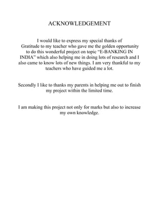 ACKNOWLEDGEMENT
I would like to express my special thanks of
Gratitude to my teacher who gave me the golden opportunity
to do this wonderful project on topic “E-BANKING IN
INDIA” which also helping me in doing lots of research and I
also came to know lots of new things. I am very thankful to my
teachers who have guided me a lot.
Secondly I like to thanks my parents in helping me out to finish
my project within the limited time.
I am making this project not only for marks but also to increase
my own knowledge.
 