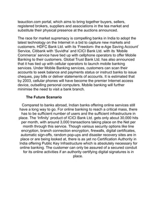 teauction.com portal, which aims to bring together buyers, sellers,
registered brokers, suppliers and associations in the tea market and
substitute their physical presence at the auctions announced.
The race for market supremacy is compelling banks in India to adopt the
latest technology on the Internet in a bid to capture new markets and
customers. HDFC Bank Ltd. with its ‘Freedom- the e-Age Saving Account’
Service, Citibank with ‘Suvidha’ and ICICI Bank Ltd. with its ‘Mobile
Commerce’ service have tied up with cellphone operators to offer Mobile
Banking to their customers. Global Trust Bank Ltd. has also announced
that it has tied up with cellular operators to launch mobile banking
services. Under Mobile Banking services, customers can scan their
accounts to seek balance and payments status or instruct banks to issue
cheques, pay bills or deliver statements of accounts. It is estimated that
by 2003, cellular phones will have become the premier Internet access
device, outselling personal computers. Mobile banking will further
minimise the need to visit a bank branch.
The Future Scenario
Compared to banks abroad, Indian banks offering online services still
have a long way to go. For online banking to reach a critical mass, there
has to be sufficient number of users and the sufficient infrastructure in
place. The ‘Infinity’ product of ICICI Bank Ltd. gets only about 30,000 hits
per month, with around 3,000 transactions taking place on the Net per
month through this service. Though various security options like line
encryption, branch connection encryption, firewalls, digital certificates,
automatic sign-offs, random pop-ups and disaster recovery sites are in
place or are being looked at, there is as yet no Certification Authority in
India offering Public Key Infrastructure which is absolutely necessary for
online banking. The customer can only be assured of a secured conduit
for its online activities if an authority certifying digital signatures is in
place.
 