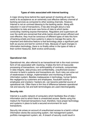 Types of risks associated with Internet banking
A major driving force behind the rapid spread of i-banking all over the
world is its acceptance as an extremely cost effective delivery channel of
banking services as compared to other existing channels. However,
Internet is not an unmixed blessing to the banking sector. Along with
reduction in cost of transactions, it has also brought about a new
orientation to risks and even new forms of risks to which banks
conducting i-banking expose themselves. Regulators and supervisors all
over the world are concerned that while banks should remain efficient and
cost effective, they must be conscious of different types of risks this form
of banking entails and have systems in place to manage the same. An
important and distinctive feature is that technology plays a significant part
both as source and tool for control of risks. Because of rapid changes in
information technology, there is no finality either in the types of risks or
their control measures. Both evolve continuously.
Operational risk:
Operational risk, also referred to as transactional risk is the most common
form of risk associated with i-banking. It takes the form of inaccurate
processing of transactions, non enforceability of contracts, compromises
in data integrity, data privacy and confidentiality, unauthorized access /
intrusion to bank’s systems and transactions etc. Such risks can arise out
of weaknesses in design, implementation and monitoring of banks’
information system. Besides inadequacies in technology, human factors
like negligence by customers and employees, fraudulent activity of
employees and crackers / hackers etc. can become potential source of
operational risk. Often there is thin line of difference between operational
risk and security risk and both terminologies are used interchangeably.
Security risk:
Internet is a public network of computers which facilitates flow of data /
information and to which there is unrestricted access. Banks using this
medium for financial transactions must, therefore, have proper technology
and systems in place to build a secured environment for such
transactions.
Security risk arises on account of unauthorized access to a bank’s critical
information stores like accounting system, risk management system,
portfolio management system, etc. A breach of security could result in
 