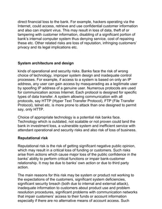 direct financial loss to the bank. For example, hackers operating via the
Internet, could access, retrieve and use confidential customer information
and also can implant virus. This may result in loss of data, theft of or
tampering with customer information, disabling of a significant portion of
bank’s internal computer system thus denying service, cost of repairing
these etc. Other related risks are loss of reputation, infringing customers’
privacy and its legal implications etc.
System architecture and design
kinds of operational and security risks. Banks face the risk of wrong
choice of technology, improper system design and inadequate control
processes. For example, if access to a system is based on only an IP
address, any user can gain access by masquerading as a legitimate user
by spoofing IP address of a genuine user. Numerous protocols are used
for communication across Internet. Each protocol is designed for specific
types of data transfer. A system allowing communication with all
protocols, say HTTP (Hyper Text Transfer Protocol), FTP (File Transfer
Protocol), telnet etc. is more prone to attack than one designed to permit
say, only HTTP.
Choice of appropriate technology is a potential risk banks face.
Technology which is outdated, not scalable or not proven could land the
bank in investment loss, a vulnerable system and inefficient service with
attendant operational and security risks and also risk of loss of business.
Reputational risk
Reputational risk is the risk of getting significant negative public opinion,
which may result in a critical loss of funding or customers. Such risks
arise from actions which cause major loss of the public confidence in the
banks' ability to perform critical functions or impair bank-customer
relationship. It may be due to banks’ own action or due to third party
action.
The main reasons for this risk may be system or product not working to
the expectations of the customers, significant system deficiencies,
significant security breach (both due to internal and external attack),
inadequate information to customers about product use and problem
resolution procedures, significant problems with communication networks
that impair customers’ access to their funds or account information
especially if there are no alternative means of account access. Such
 