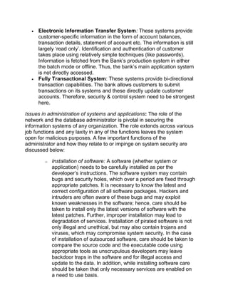 • Electronic Information Transfer System: These systems provide
customer-specific information in the form of account balances,
transaction details, statement of account etc. The information is still
largely ‘read only’. Identification and authentication of customer
takes place using relatively simple techniques (like passwords).
Information is fetched from the Bank’s production system in either
the batch mode or offline. Thus, the bank’s main application system
is not directly accessed.
• Fully Transactional System: These systems provide bi-directional
transaction capabilities. The bank allows customers to submit
transactions on its systems and these directly update customer
accounts. Therefore, security & control system need to be strongest
here.
Issues in administration of systems and applications: The role of the
network and the database administrator is pivotal in securing the
information systems of any organization. The role extends across various
job functions and any laxity in any of the functions leaves the system
open for malicious purposes. A few important functions of the
administrator and how they relate to or impinge on system security are
discussed below:
o Installation of software: A software (whether system or
application) needs to be carefully installed as per the
developer’s instructions. The software system may contain
bugs and security holes, which over a period are fixed through
appropriate patches. It is necessary to know the latest and
correct configuration of all software packages. Hackers and
intruders are often aware of these bugs and may exploit
known weaknesses in the software; hence, care should be
taken to install only the latest versions of software with the
latest patches. Further, improper installation may lead to
degradation of services. Installation of pirated software is not
only illegal and unethical, but may also contain trojans and
viruses, which may compromise system security. In the case
of installation of outsourced software, care should be taken to
compare the source code and the executable code using
appropriate tools as unscrupulous developers may leave
backdoor traps in the software and for illegal access and
update to the data. In addition, while installing software care
should be taken that only necessary services are enabled on
a need to use basis.
 