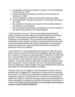 a. A negotiable instrument as defined in section 13 of the Negotiable
Instruments Act, 1881;
b. A power-of-attorney as defined in section 1A of the Power-of-
Attorney Act, 1882;
c. A trust as defined in section 3 of the Indian Trusts Act, 1882;
d. A will as defined in clause (h) of section 2 of the Indian Succession
Act, 1925;
e. Any contract for the sale or conveyance of immovable property or
any interest in such property;
f. Any such class of documents or transactions as may be notified by
the Central Government in the official Gazette.
Online opening of account: The banks providing Internet banking
service, at present are only willing to accept the request for opening of
accounts. The accounts are opened only after proper physical
introduction and verification. This is primarily for the purpose of proper
identification of the customer and also to avoid benami accounts as also
money laundering activities that might be undertaken by the customer.
Supervisors world over, expect the Internet banks also to follow the
practice of ‘know your customer’.
As per Section 131 of the Negotiable Instruments Act, 1881 (the Act) a
banker who has in good faith and without negligence received payment
for a customer of a cheque crossed generally or specially to himself shall
not, in case the title to the cheque proves defective, incur any liability to
the true owner of the cheque by reason only of having received such
payment. The banker’s action in good faith and without negligence have
been discussed in various case laws and one of the relevant passages
from the judgment of Justice Chagla in the case of Bapulal Premchand Vs
Nath Bank Ltd. (AIR 1946 Bom.482) is as follows:
'Primarily, inquiry as to negligence must be directed in order to find out
whether there is negligence in collecting the cheque and not in opening
the account, but if there is any antecedent or present circumstance which
aroused the suspicion of the banker then it would be his duty before he
collects the cheque to make the necessary enquiry and undoubtedly one
of the antecedent circumstances would be the opening of the account. In
certain cases failure to make enquiries as to the integrity of the proposed
customer would constitute negligence'.
 