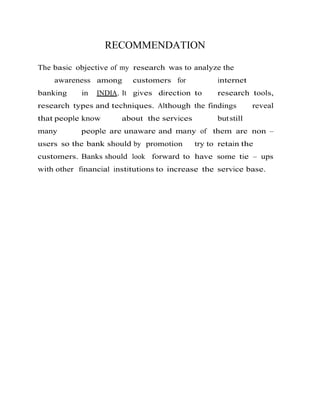 RECOMMENDATION
The basic objective of my research was to analyze the
awareness among customers for internet
banking in INDIA. It gives direction to research tools,
research types and techniques. Although the findings reveal
that people know about the services butstill
many people are unaware and many of them are non –
users so the bank should by promotion try to retain the
customers. Banks should look forward to have some tie – ups
with other financial institutions to increase the service base.
 