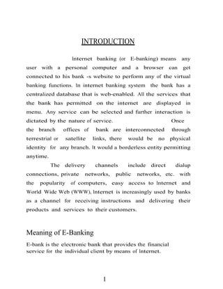INTRODUCTION
Internet banking (or E-banking) means any
user with a personal computer and a browser can get
connected to his bank -s website to perform any of the virtual
banking functions. In internet banking system the bank has a
centralized database that is web-enabled. All the services that
the bank has permitted on the internet are displayed in
menu. Any service can be selected and further interaction is
dictated by the nature of service. Once
the branch offices of bank are interconnected through
terrestrial or satellite links, there would be no physical
identity for any branch. It would a borderless entity permitting
anytime.
The delivery channels include direct dialup
connections, private networks, public networks, etc. with
the popularity of computers, easy access to Internet and
World Wide Web (WWW), Internet is increasingly used by banks
as a channel for receiving instructions and delivering their
products and services to their customers.
Meaning of E-Banking
E-bank is the electronic bank that provides the financial
service for the individual client by means of Internet.
1
 