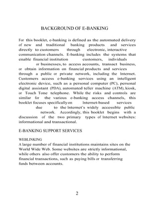 BACKGROUND OF E-BANKING
For this booklet, e-banking is defined as the automated delivery
of new and traditional banking products and services
directly to customers through electronic, interactive
communication channels. E-banking includes the systems that
enable financial institution customers, individuals
or businesses, to access accounts, transact business,
or obtain information on financial products and services
through a public or private network, including the Internet.
Customers access e-banking services using an intelligent
electronic device, such as a personal computer (PC), personal
digital assistant (PDA), automated teller machine (ATM), kiosk,
or Touch Tone telephone. While the risks and controls are
similar for the various e-banking access channels, this
booklet focuses specificallyon Internet-based services
due to the Internet’s widely accessible public
network. Accordingly, this booklet begins with a
discussion of the two primary types of Internet websites:
informational and transactional.
E-BANKING SUPPORT SERVICES
WEBLINKING
A large number of financial institutions maintains sites on the
World Wide Web. Some websites are strictly informational,
while others also offer customers the ability to perform
financial transactions, such as paying bills or transferring
funds between accounts.
2
 