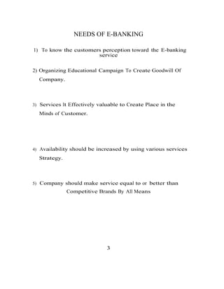 NEEDS OF E-BANKING
1) To know the customers perception toward the E-banking
service
2) Organizing Educational Campaign To Create Goodwill Of
Company.
3) Services It Effectively valuable to Create Place in the
Minds of Customer.
4) Availability should be increased by using various services
Strategy.
5) Company should make service equal to or better than
Competitive Brands By All Means
3
 