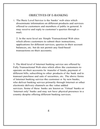 OBJECTIVES OF E-BANKING
1. The Basic Level Service is the banks’ web sites which
disseminate information on different products and services
offered to customers and members of public in general. It
may receive and reply to customer’s queries through e-
mail;
2. In the next level are Simple Transactional Web sites
which allows customers to submit their instructions,
applications for different services, queries in their account
balances, etc. but do not permit any fund-based
transactions on their accounts;
3. The third level of Internet banking service are offered by
Fully Transactional Web sites which allow the customers to
operate on their accounts for transfer of funds, payment of
different bills, subscribing to other products of the bank and to
transact purchase and sale of securities, etc. The above forms
of Internet banking service the customer or by new banks,
who deliver banking service primarily through Internet or other
electronic delivery channels as the value added
services. Some of these banks are known as ‘Virtual’ banks or
‘Internet only’ banks and may not have physical presence in a
country despite offering different banking services.
4
 